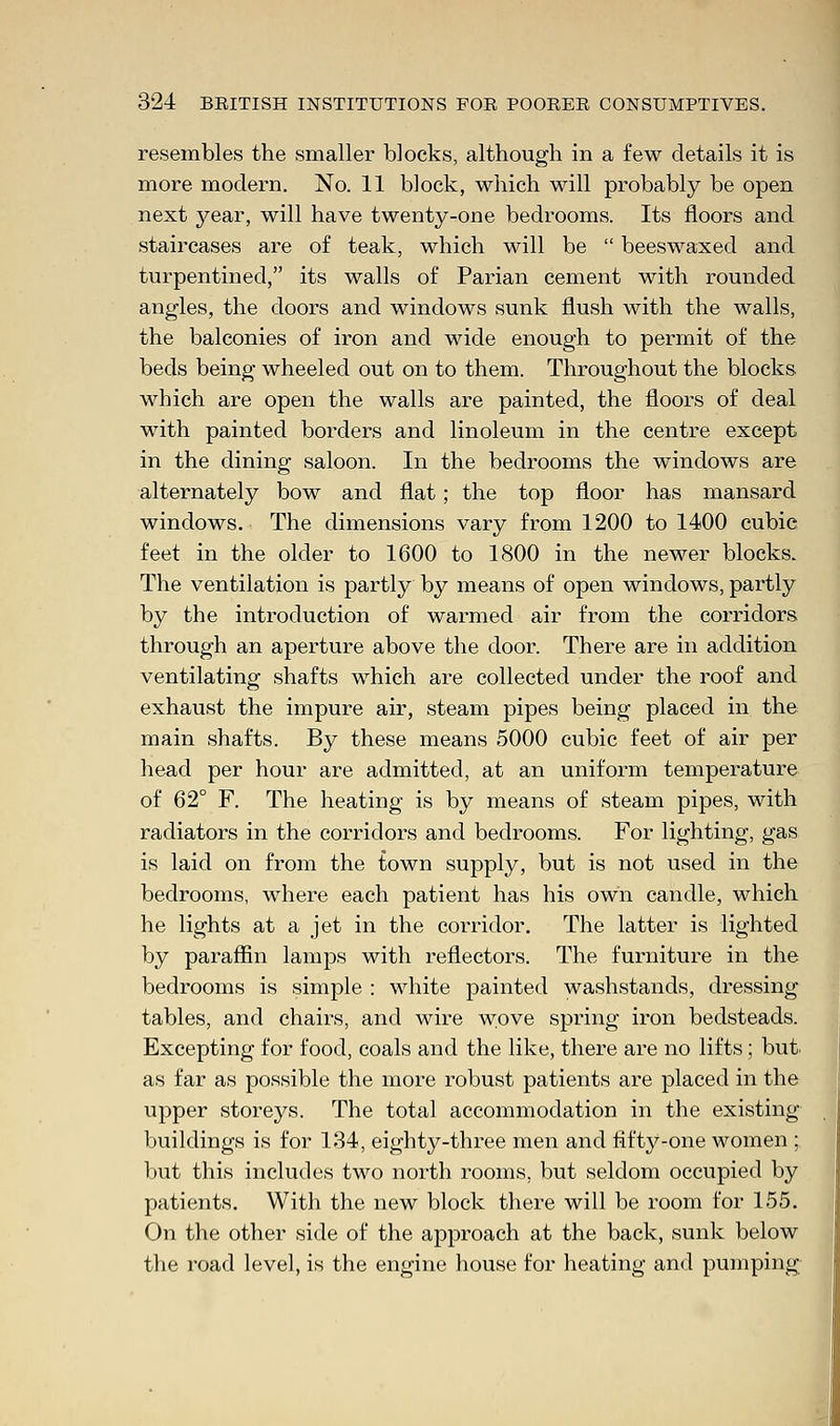 resembles the smaller blocks, although in a few details it is more modern. No. 11 block, which will probably be open next year, will have twenty-one bedrooms. Its floors and staircases are of teak, which will be  beeswaxed and turpentined, its walls of Parian cement with rounded angles, the doors and windows sunk flush with the walls, the balconies of iron and wide enough to permit of the beds being wheeled out on to them. Throughout the blocks. which are open the walls are painted, the floors of deal with painted borders and linoleum in the centre except in the dining saloon. In the bedrooms the windows are alternately bow and flat; the top floor has mansard windows. The dimensions vary from 1200 to 1400 cubic feet in the older to 1600 to 1800 in the newer blocks. The ventilation is partly by means of open windows, partly by the introduction of warmed air from the corridors through an aperture above the door. There are in addition ventilating shafts which are collected under the roof and exhaust the impure air, steam pipes being placed in the main shafts. By these means 5000 cubic feet of air per head per hour are admitted, at an uniform temperature of 62° F. The heating is by means of steam pipes, with radiators in the corridors and bedrooms. For lighting, gas is laid on from the town supply, but is not used in the bedrooms, where each patient has his own candle, which he lights at a jet in the corridor. The latter is lighted by paraffin lamps with reflectors. The furniture in the bedrooms is simple : white painted washstands, dressing tables, and chairs, and wire wove spring iron bedsteads. Excepting for food, coals and the like, there are no lifts; but. as far as possible the more robust patients are placed in the upper storeys. The total accommodation in the existing buildings is for 134, eighty-three men and fifty-one women ; but this includes two north rooms, but seldom occupied by patients. With the new block there will be room for 155. On the other side of the approach at the back, sunk below the road level, is the engine house for heating and pumping