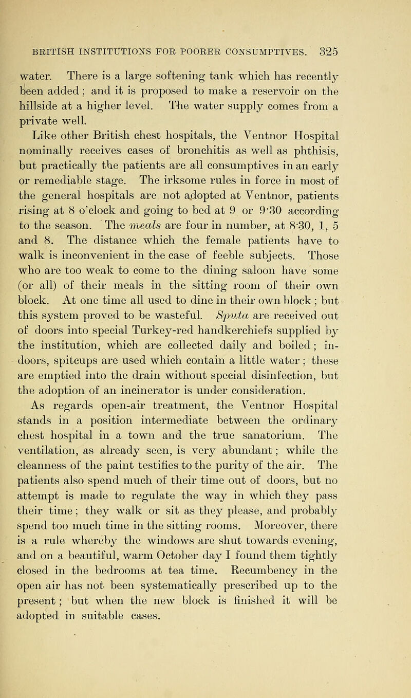 water. There is a large softening tank which has recently been added ; and it is proposed to make a reservoir on the hillside at a higher level. The water supply comes from a private well. Like other British chest hospitals, the Ventnor Hospital nominally receives cases of bronchitis as well as phthisis, but practically the patients are all consumptives in an early or remediable stage. The irksome rules in force in most of the general hospitals are not adopted at Ventnor, patients rising at 8 o'clock and going to bed at 9 or 9'30 according to the season. The meals are four in number, at 8-30, 1, 5 and 8. The distance which the female patients have to walk is inconvenient in the case of feeble subjects. Those who are too weak to come to the dining saloon have some (or all) of their meals in the sitting room of their own block. At one time all used to dine in their own block; but this system proved to be wasteful. Sputa are received out of doors into special Turkey-red handkerchiefs supplied by the institution, which are collected daily and boiled; in- doors, spitcups are used which contain a little water; these are emptied into the drain without special disinfection, but the adoption of an incinerator is under consideration. As regards open-air treatment, the Ventnor Hospital stands in a position intermediate between the ordinary chest hospital in a town and the true sanatorium. The ventilation, as already seen, is very abundant; while the cleanness of the paint testifies to the purity of the air. The patients also spend much of their time out of doors, but no attempt is made to regulate the way in which they pass their time; they walk or sit as they please, and probably spend too much time in the sitting rooms. Moreover, there is a rule whereby the windows are shut towards evening, and on a beautiful, warm October day I found them tightly closed in the bedrooms at tea time. Recumbency in the open air has not been systematically prescribed up to the present; but when the new block is finished it will be adopted in suitable cases.