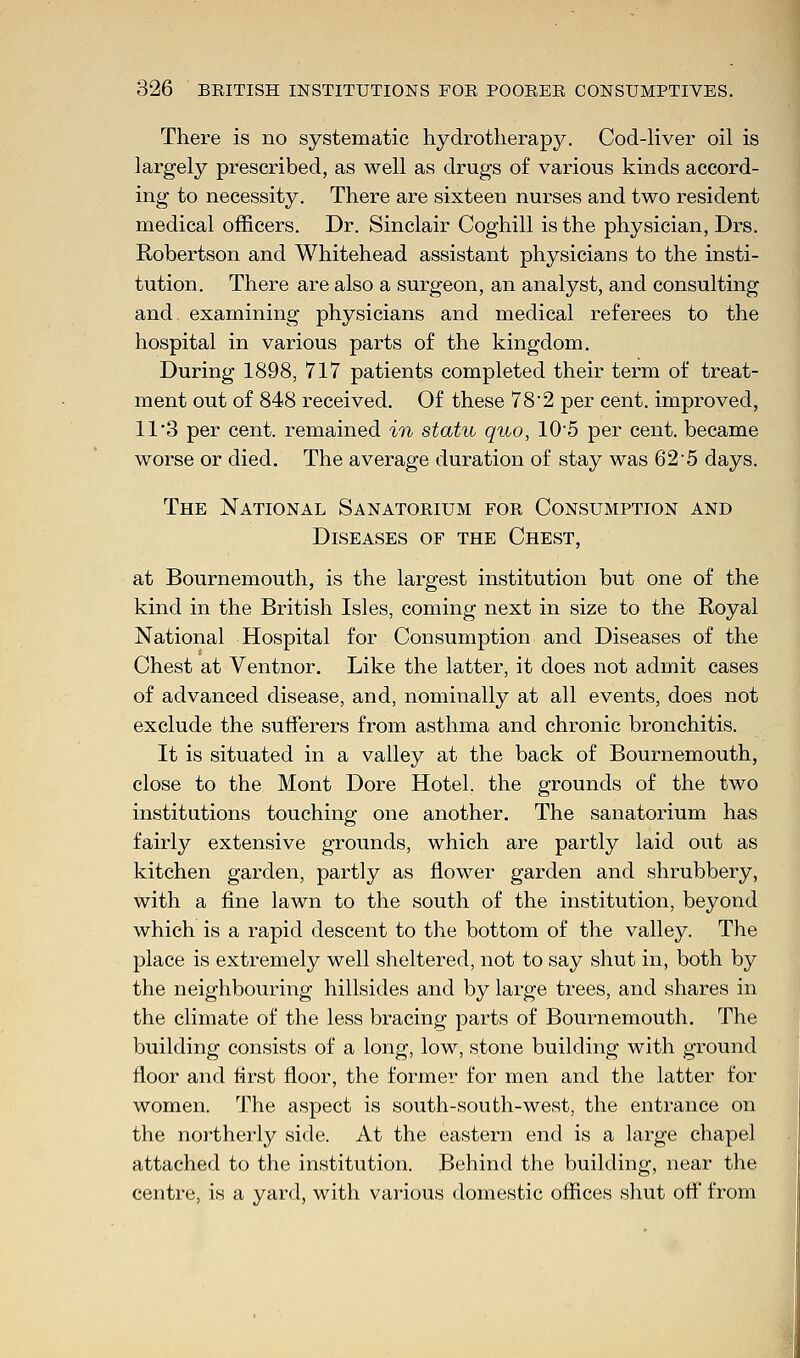 There is no systematic hydrotherapy. Cod-liver oil is largely prescribed, as well as drugs of various kinds accord- ing to necessity. There are sixteen nurses and two resident medical officers. Dr. Sinclair Coghill is the physician, Drs. Robertson and Whitehead assistant physicians to the insti- tution. There are also a surgeon, an analyst, and consulting and examining physicians and medical referees to the hospital in various parts of the kingdom. During 1898, 717 patients completed their term of treat- ment out of 848 received. Of these 78'2 per cent, improved, 11 3 per cent, remained in statu quo, 105 per cent, became worse or died. The average duration of stay was 62 5 days. The National Sanatorium for Consumption and Diseases of the Chest, at Bournemouth, is the largest institution but one of the kind in the British Isles, coming next in size to the Royal National Hospital for Consumption and Diseases of the Chest at Ventnor. Like the latter, it does not admit cases of advanced disease, and, nominally at all events, does not exclude the sufferers from asthma and chronic bronchitis. It is situated in a valley at the back of Bournemouth, close to the Mont Dore Hotel, the grounds of the two institutions touching one another. The sanatorium has fairly extensive grounds, which are partly laid out as kitchen garden, partly as flower garden and shrubbery, with a fine lawn to the south of the institution, beyond which is a rapid descent to the bottom of the valley. The place is extremely well sheltered, not to say shut in, both by the neighbouring hillsides and by large trees, and shares in the climate of the less bracing parts of Bournemouth. The building consists of a long, low, stone building with ground floor and first floor, the former for men and the latter for women. The aspect is south-south-west, the entrance on the northerly side. At the eastern end is a large chapel attached to the institution. Behind the building, near the centre, is a yard, with various domestic offices shut off from