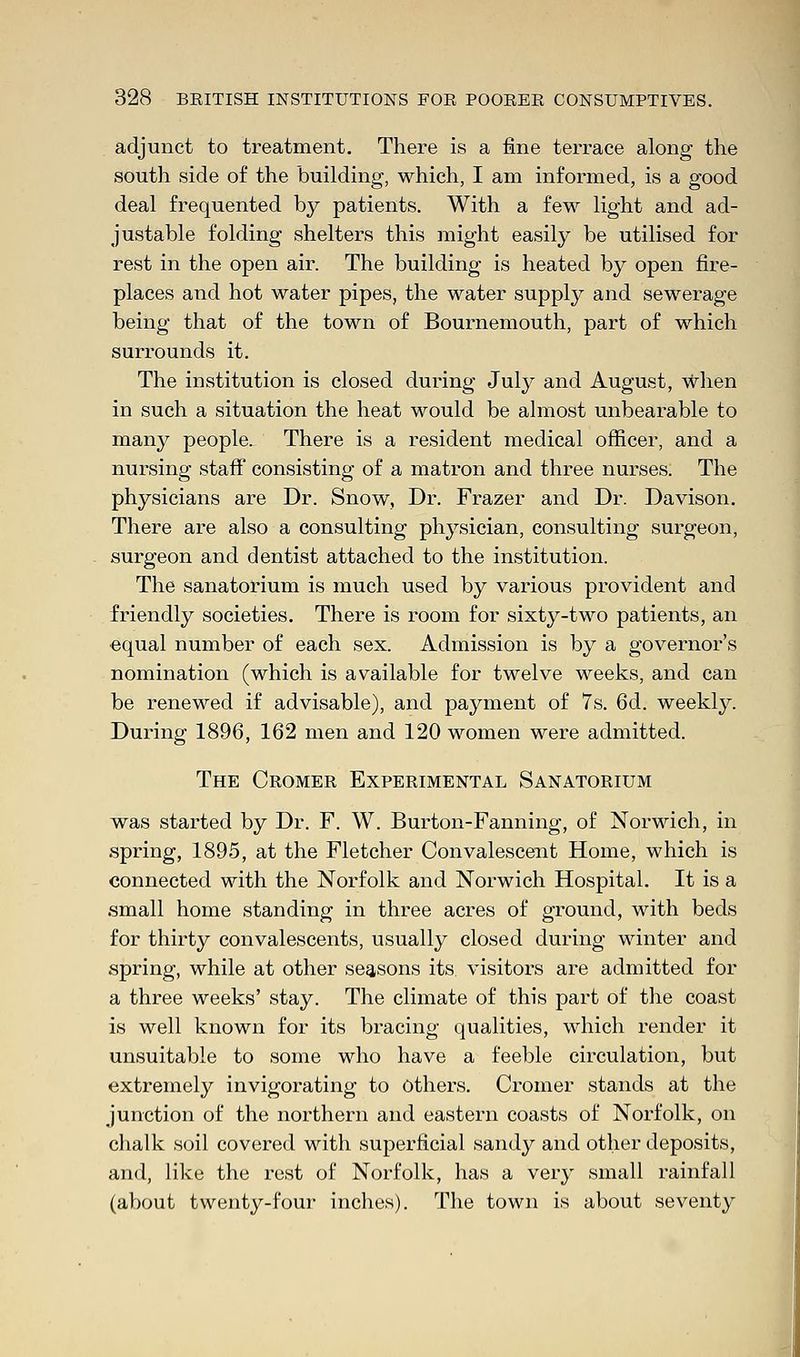 adjunct to treatment. There is a fine terrace along the south side of the building, which, I am informed, is a good deal frequented by patients. With a few light and ad- justable folding shelters this might easily be utilised for rest in the open air. The building is heated by open fire- places and hot water pipes, the water supply and sewerage being that of the town of Bournemouth, part of which surrounds it. The institution is closed during July and August, when in such a situation the heat would be almost unbearable to many people. There is a resident medical officer, and a nursing staff consisting of a matron and three nurses. The physicians are Dr. Snow, Dr. Frazer and Dr. Davison. There are also a consulting physician, consulting surgeon, surgeon and dentist attached to the institution. The sanatorium is much used by various provident and friendly societies. There is room for sixty-two patients, an equal number of each sex. Admission is by a governor's nomination (which is available for twelve weeks, and can be renewed if advisable), and payment of 7s. 6d. weekly. During 1896, 162 men and 120 women were admitted. The Cromer Experimental Sanatorium was started by Dr. F. W. Burton-Fanning, of Norwich, in spring, 1895, at the Fletcher Convalescent Home, which is connected with the Norfolk and Norwich Hospital. It is a small home standing in three acres of ground, with beds for thirty convalescents, usually closed during winter and spring, while at other seasons its visitors are admitted for a three weeks' stay. The climate of this part of the coast is well known for its bracing qualities, which render it unsuitable to some who have a feeble circulation, but extremely invigorating to Others. Cromer stands at the junction of the northern and eastern coasts of Norfolk, on chalk soil covered with superficial sandy and other deposits, and, like the rest of Norfolk, has a very small rainfall (about twenty-four inches). The town is about seventy