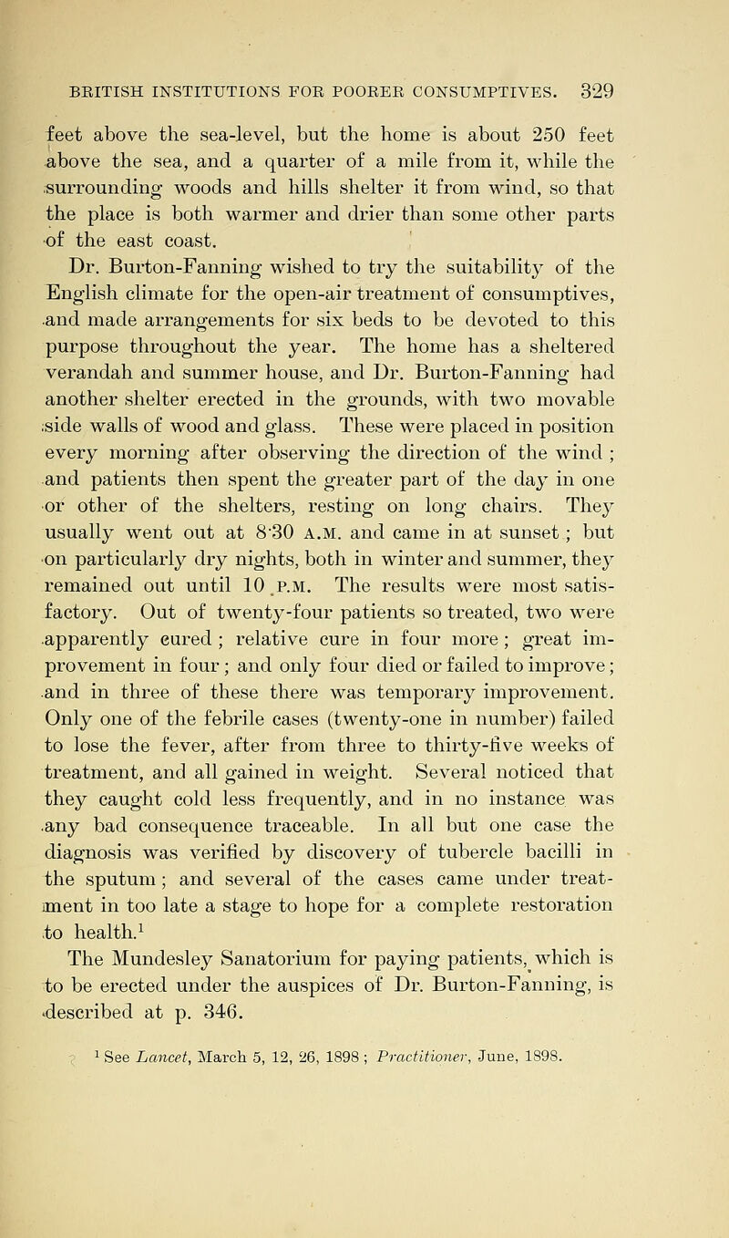 feet above the sea-level, but the home is about 250 feet above the sea, and a quarter of a mile from it, while the ■surrounding woods and hills shelter it from wind, so that the place is both warmer and drier than some other parts of the east coast. Dr. Burton-Fanning wished to try the suitability of the English climate for the open-air treatment of consumptives, .and made arrangements for six beds to be devoted to this purpose throughout the year. The home has a sheltered verandah and summer house, and Dr. Burton-Fanning had another shelter erected in the grounds, with two movable ;side walls of wood and glass. These were placed in position every morning after observing the direction of the wind ; and patients then spent the greater part of the day in one or other of the shelters, resting on long chairs. They usually went out at 8'30 A.M. and came in at sunset; but on particularly dry nights, both in winter and summer, they remained out until 10 .p.m. The results were most satis- factory. Out of twenty-four patients so treated, two were apparently eured ; relative cure in four more ; great im- provement in four; and only four died or failed to improve; and in three of these there was temporary improvement. Only one of the febrile cases (twenty-one in number) failed to lose the fever, after from three to thirty-five weeks of treatment, and all gained in weight. Several noticed that they caught cold less frequently, and in no instance, was .any bad consequence traceable. In all but one case the diagnosis was verified by discovery of tubercle bacilli in the sputum ; and several of the cases came under treat- ment in too late a stage to hope for a complete restoration .to health.1 The Mundesley Sanatorium for paying patients, which is to be erected under the auspices of Dr. Burton-Fanning, is 'described at p. 346. 1 See Lancet, March 5, 12, 26, 1898 ; Practitioner, June, 1898.