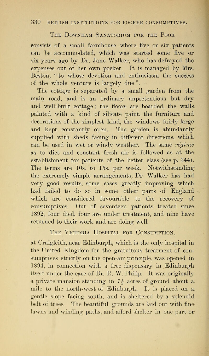 The Downham Sanatoeium foe the Pooe consists of a small farmhouse where five or six patients can be accommodated, which was started some five or six years ago by Dr. Jane Walker, who has defrayed the expenses out of her own pocket. It is managed by Mrs. Beston,  to whose devotion and enthusiasm the success of the whole venture is largely due . The cottage is separated by a small garden from the main road, and is an ordinary unpretentious but dry and well-built cottage ; the floors are boarded, the walls, painted with a kind of silicate paint, the furniture and decorations of the simplest kind, the windows fairly large and kept constantly open. The garden is abundantly supplied with sheds facing in different directions, which can be used in wet or windy weather. The same regime as to diet and constant fresh air is followed as at the establishment for patients of the better class (see p. 344). The terms are 10s. to 15s. per week. Notwithstanding the extremely simple arrangements, Dr. Walker has had very good results, some cases greatly improving which had failed to do so in some other parts of England which are considered favourable to the recovery of consumptives. Out of seventeen patients treated since 1892, four died, four are under treatment, and nine have returned to their work and are doing well. The Victoeia Hospital foe Consumption, at Craigieith, near Edinburgh, which is the only hospital in the United Kingdom for the gratuitous treatment of con- sumptives strictly on the open-air principle, was opened in 1894, in connection with a free dispensary in Edinburgh itself under the care of Dr. R. W. Philip. It was originally a private mansion standing in 7-h acres of ground about a mile to the north-west of Edinburgh. It is placed on a gentle slope facing south, and is sheltered by a splendid belt of trees. The beautiful grounds are laid out with fine lawns and winding paths, and afford shelter in one part or