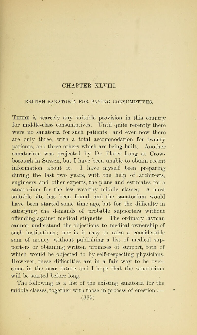 CHAPTER XLVIII. BRITISH SANATORIA FOR PAYING CONSUMPTIVES. There is scarcely any suitable provision in this countiy for middle-class consumptives. Until quite recently there were no sanatoria for such patients; and even now there are only three, with a total accommodation for twenty patients, and three others which are being built. Another sanatorium was projected by Dr. Plater Long at Crow- borough in Sussex, but I have been unable to obtain recent information about it. I have myself been preparing during the last two years, with the help of. architects, engineers, and other experts, the plans and estimates for a sanatorium for the less wealthy middle classes. A most suitable site has been found, and the sanatorium would have been started some time ago, but for the difficulty in satisfying the demands of probable supporters without offending against medical etiquette. The ordinary layman cannot understand the objections to medical ownership of such institutions; nor is it easy to raise a considerable sum of money without publishing a list of medical sup- porters or obtaining written promises of support, both of which would be objected to by self-respecting physicians. However, these difficulties are in a fair way to be over- come in the near future, and I hope that the sanatorium will be started before long. The following is a list of the existing sanatoria for the middle classes, together with those in process of erection :—
