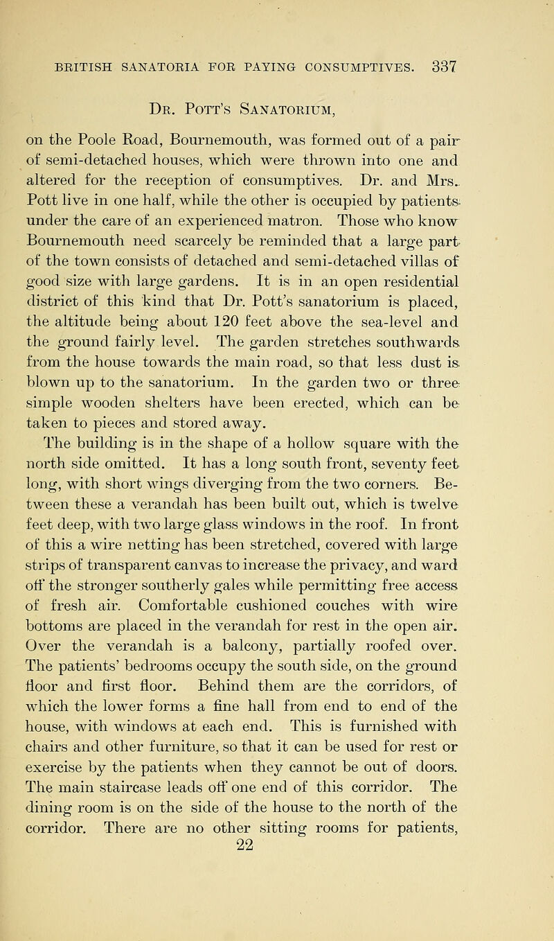 Dr. Pott's Sanatorium, on the Poole Road, Bournemouth, was formed out of a pair of semi-detached houses, which were thrown into one and altered for the reception of consumptives. Dr. and Mrs. Pott live in one half, while the other is occupied by patients. under the care of an experienced matron. Those who know Bournemouth need scarcely be reminded that a large part of the town consists of detached and semi-detached villas of good size with large gardens. It is in an open residential district of this kind that Dr. Pott's sanatorium is placed, the altitude being about 120 feet above the sea-level and the ground fairly level. The garden stretches southwards, from the house towards the main road, so that less dust is, blown up to the sanatorium. In the garden two or three simple wooden shelters have been erected, which can be taken to pieces and stored away. The building is in the shape of a hollow square with the north side omitted. It has a long south front, seventy feet long, with short wings diverging from the two corners. Be- tween these a verandah has been built out, which is twelve feet deep, with two large glass windows in the roof. In front of this a wire netting has been stretched, covered with large strips of transparent canvas to increase the privacy, and ward off the stronger southerly gales while permitting free access of fresh air. Comfortable cushioned couches with wire bottoms are placed in the verandah for rest in the open air. Over the verandah is a balcony, partially roofed over. The patients' bedrooms occupy the south side, on the ground floor and first floor. Behind them are the corridors, of which the lower forms a fine hall from end to end of the house, with windows at each end. This is furnished with chairs and other furniture, so that it can be used for rest or exercise by the patients when they cannot be out of doors. The main staircase leads off one end of this corridor. The dining room is on the side of the house to the north of the corridor. There are no other sitting rooms for patients, 22 '