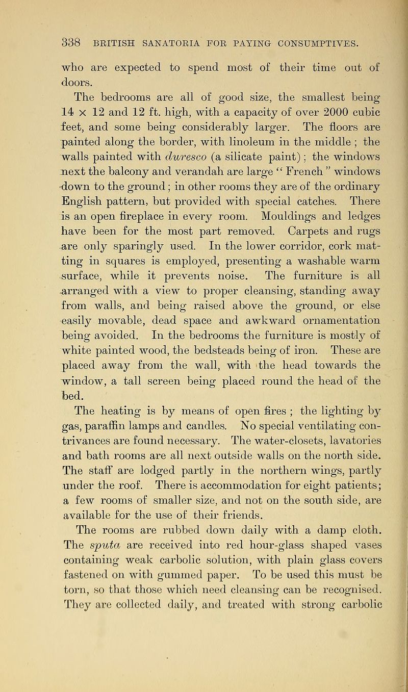 who are expected to spend most of their time out of doors. The bedrooms are all of good size, the smallest being 14 x 12 and 12 ft. high, with a capacity of over 2000 cubic feet, and some being considerably larger. The floors are painted along the border, with linoleum in the middle ; the walls painted with duresco (a silicate paint); the windows next the balcony and verandah are large  French  windows down to the ground; in other rooms they are of the ordinary English pattern, but provided with special catches. There is an open fireplace in every room. Mouldings and ledges have been for the most part removed. Carpets and rugs are only sparingly used. In the lower corridor, cork mat- ting in squares is employed, presenting a washable warm surface, while it prevents noise. The furniture is all .arranged with a view to proper cleansing, standing away from walls, and being raised above the ground, or else easily movable, dead space and awkward ornamentation being avoided. In the bedrooms the furniture is mostly of white painted wood, the bedsteads being of iron. These are placed away from the wall, with the head towards the window, a tall screen being placed round the head of the bed. The heating is by means of open fires ; the lighting by gas, paraffin lamps and candles. No special ventilating con- trivances are found necessary. The water-closets, lavatories and bath rooms are all next outside walls on the north side. The staff are lodged partly in the northern wings, partly under the roof. There is accommodation for eight patients; a few rooms of smaller size, and not on the south side, are available for the use of their friends. The rooms are rubbed down daily with a damp cloth. The sputa are received into red hour-glass shaped vases containing weak carbolic solution, with plain glass covers fastened on with gummed paper. To be used this must be torn, so that those which need cleansing can be recognised. They are collected daily, and treated with strong carbolic