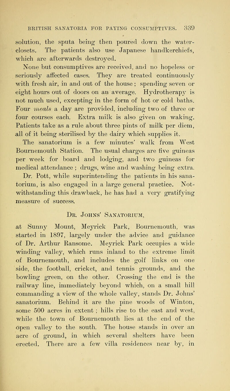 solution, the sputa being then poured down the water- closets. The patients also use Japanese handkerchiefs, which are afterwards destroyed. None but consumptives are received, and no hopeless or seriously affected cases. They are treated continuously with fresh air, in and out of the house ; spending seven or eight hours out of doors on an average. Hydrotherapy is not much used, excepting in the form of hot or cold baths. Four meals a day are provided, including two of three or four courses each. Extra milk is also given on waking. Patients take as a rule about three pints of milk per diem, all of it being sterilised by the dairy which supplies it. The sanatorium is a few minutes' walk from West Bournemouth Station. The usual charges are five guineas per week for board and lodging, and two guineas for medical attendance ; drugs, wine and washing being extra. Dr. Pott, while superintending the patients in his sana- torium, is also engaged in a large general practice. Not- withstanding this drawback, he has had a very gratifying measure of success. Dr. Johns' Sanatorium, at Sunny Mount, Meyrick Park, Bournemouth, was started in 1897, largely under the advice and guidance of Dr. Arthur Ransome. Meyrick Park occupies a wide winding valley, which runs inland to the extreme limit of Bournemouth, and includes the golf links on one side, the football, cricket, and tennis grounds, and the bowling green, on the other. Crossing the end is the railway line, immediately beyond which, on a small hill commanding a view of the whole valley, stands Dr. Johns' sanatorium. Behind it are the pine woods of Winton, some 500 acres in extent ; hills rise to the east and west, while the town of Bournemouth lies at the end of the open valley to the south. The house stands in over an acre of ground, in which several shelters have been erected. There are a few villa residences near by, in