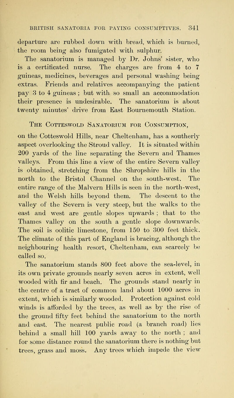 departure are rubbed down with bread, which is burned, the room being also fumigated with sulphur. The sanatorium is managed by Dr. Johns' sister, who is a certificated nurse. The charges are from 4 to 7 guineas, medicines, beverages and personal washing being- extras. Friends and relatives accompanying the patient pay 3 to 4 guineas ; but with so small an accommodation their presence is undesirable. The sanatorium is about twenty minutes' drive from East Bournemouth Station. The Cotteswold Sanatorium for Consumption, on the Cotteswold Hills, near Cheltenham, has a southerly aspect overlooking the Stroud valley. It is situated within 200 yards of the line separating the Severn and Thames valleys. From this line a view of the entire Severn valley is obtained, stretching from the Shropshire hills in the north to the Bristol Channel on the south-west. The entire range of the Malvern Hills is seen in the north-west, and the Welsh hills beyond them. The descent to the valley of the Severn is very steep, but the walks to the east and west are gentle slopes upwards ; that to the Thames valley on the south a gentle slope downwards. The soil is oolitic limestone, from 150 to 300 feet thick. The climate of this part of England is bracing, although the neighbouring health resort, Cheltenham, can scarcely be called so. The sanatorium stands 800 feet above the sea-level, in its own private grounds nearly seven acres in extent, well wooded with fir and beach. The grounds stand nearly in the centre of a tract of common land about 1000 acres in extent, which is similarly wooded. Protection against cold winds is afforded by the trees, as well as by the rise of the ground fifty feet behind the sanatorium to the north and east. The nearest public road (a branch road) lies behind a small hill 100 yards away to the north ; and for some distance round the sanatorium there is nothing but trees, grass and moss. Any trees which impede the view