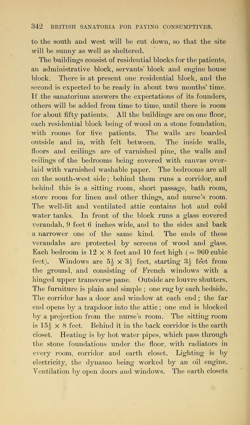 to the south and west will be cut down, so that the site will be sunny as well as sheltered. The buildings consist of residential blocks for the patients, an administrative block, servants' block and engine house block. There is at present one residential block, and the second is expected to be ready in about two months' time. If the sanatorium answers the expectations of its founders, others will be added from time to time, until there is room for about fifty patients. All the buildings are on one floor, each residential block being of wood on a stone foundation, with rooms for five patients. The walls are boarded outside and in, with felt between. The inside walls, floors and ceilings are of varnished pine, the walls and ceilings of the bedrooms being covered with canvas over- laid with varnished washable paper. The bedrooms are all on the south-west side; behind them runs a corridor, and behind this is a sitting room, short passage, bath room, store room for linen and other things, and nurse's room. The well-lit and ventilated attic contains hot and cold water tanks. In front of the block runs a glass covered verandah, 9 feet 6 inches wide, and to the sides and back a narrower one of the same kind. The ends of these verandahs are protected by screens of wood and glass. Each bedroom is 12 x 8 feet and 10 feet high (= 960 cubic feet). Windows are 5| x 3§ feet, starting 3| feet from the ground, and consisting of French windows with a hinged upper transverse pane. Outside are louvre shutters. The furniture is plain and simple ; one rug by each bedside. The corridor has a door and window at each end ; the far end opens by a trapdoor into the attic; one end is blocked by a projection from the nurse's room. The sitting room is 15£ x 8 feet. Behind it in the back corridor is the earth closet. Heating is by hot water pipes, which pass through the stone foundations under the floor, with radiators in every room, corridor and earth closet. Lighting is by electricity, the dynamo being worked by an oil engine. Ventilation by open doors and windows. The earth closets