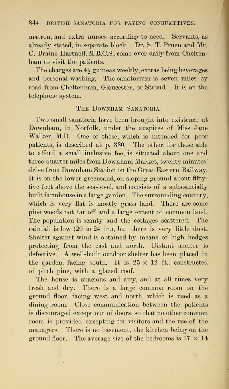 matron, and extra nurses according to need. Servants, as already stated, in separate block. Dr. S. T. Pruen and Mr. C. Braine Hartnell, M.RC.S.,come over daily from Chelten- ham to visit the patients. The charges are 4 J guineas weekly, extras being beverages and personal washing. The sanatorium is seven miles by road from Cheltenham, Gloucester, or Stroud. It is on the telephone system. The Downham Sanatoria. Two small sanatoria have been brought into existence at Downham, in Norfolk, under the auspices of Miss Jane Walker, M.D. One of these, which is intended for poor patients, is described at p. 330. The other, for those able to afford a small inclusive fee, is situated about one and three-quarter miles from Downham Market, twenty minutes' drive from Downham Station on the Great Eastern Railway. It is on the lower greensand, on sloping ground about fifty- five feet above the sea-level, and consists of a substantially built farmhouse in a large garden. The surrounding country, which is very flat, is mostly grass land. There are some pine woods not far off and a large extent of common land. The population is scanty and the cottages scattered. The rainfall is low (20 to 24 in.), but there is very little dust. Shelter against wind is obtained by means of high hedges protecting from the east and north. Distant shelter is defective. A well-built outdoor shelter has been placed in the garden, facing south. It is 25 x 12 ft, constructed of pitch pine, with a glazed roof. The house is spacious and airy, and at all times very fresh and dry. There is a large common room on the ground floor, facing west and north, which is used as a dining room. Close communication between the patients is discouraged except out of doors, so that no other common room is provided excepting for visitors and the use of the managers. There is no basement, the kitchen being on the ground floor. The average size of the bedrooms is 17 x 14
