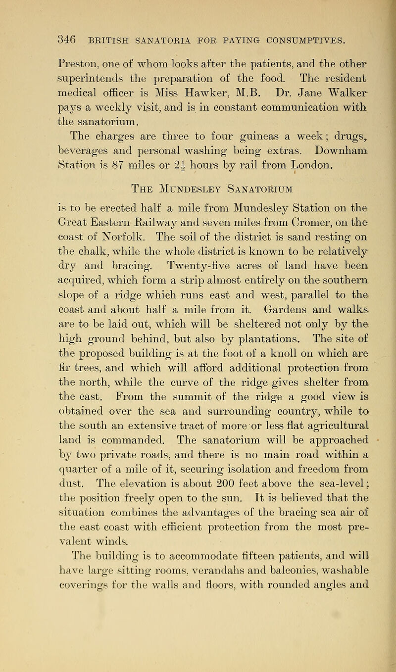 Preston, one of whom looks after the patients, and the other superintends the preparation of the food. The resident medical officer is Miss Hawker, M.B. Dr. Jane Walker paj^s a weekly visit, and is in constant communication with the sanatorium. The charges are three to four guineas a week; drugs r beverages and personal washing being extras. Downham Station is 87 miles or 2h hours by rail from London. The Mundesley Sanatorium is to be erected half a mile from Mundesley Station on the Great Eastern Railway and seven miles from Cromer, on the coast of Norfolk. The soil of the district is sand resting on the chalk, while the whole district is known to be relatively dry and bracing. Twenty-five acres of land have been acquired, which form a strip almost entirely on the southern slope of a ridge which runs east and west, parallel to the coast and about half a mile from it. Gardens and walks are to be laid out, which will be sheltered not only by the high ground behind, but also by plantations. The site of the proposed building is at the foot of a knoll on which are fir trees, and which will afford additional protection from the north, while the curve of the ridge gives shelter from the east. From the summit of the ridge a good view is obtained over the sea and surrounding country, while to the south an extensive tract of more or less flat agricultural land is commanded. The sanatorium will be approached by two private roads, and there is no main road within a quarter of a mile of it, securing isolation and freedom from dust. The elevation is about 200 feet above the sea-level; the position freely open to the sun. It is believed that the situation combines the advantages of the bracing sea air of the east coast with efficient protection from the most pre- valent winds. The building is to accommodate fifteen patients, and will have large sitting rooms, verandahs and balconies, washable coverings for the walls and floors, with rounded angles and