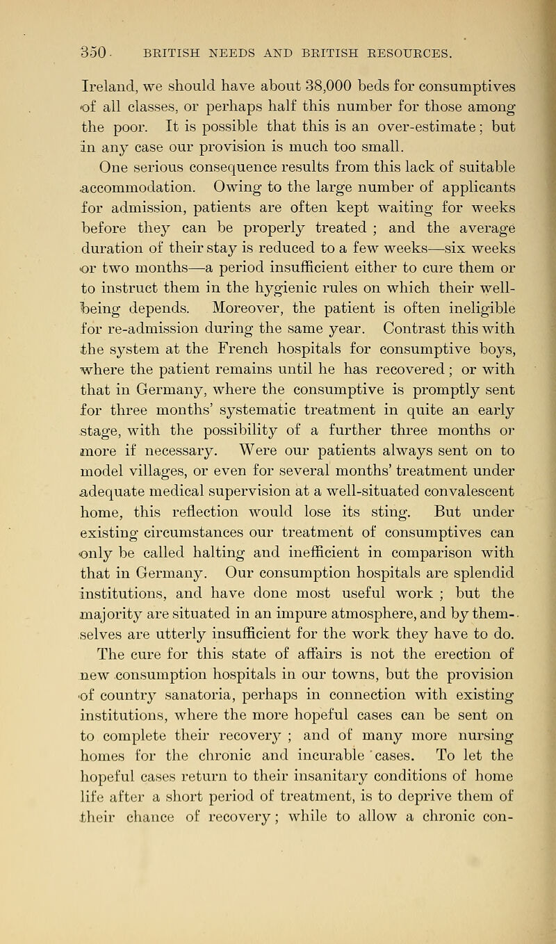Ireland, we should have about 38,000 beds for consumptives of all classes, or perhaps half this number for those among the poor. It is possible that this is an over-estimate; but in any case our provision is much too small. One serious consequence results from this lack of suitable .accommodation. Owing to the large number of applicants for admission, patients are often kept waiting for weeks before they can be properly treated ; and the average duration of their stay is reduced to a few weeks—six weeks <or two months—a period insufficient either to cure them or to instruct them in the hygienic rules on which their well- being depends. Moreover, the patient is often ineligible for re-admission during the same year. Contrast this with the system at the French hospitals for consumptive boys, where the patient remains until he has recovered; or with that in Germany, where the consumptive is promptly sent for three months' systematic treatment in quite an early stage, with the possibility of a further three months or more if necessary. Were our patients always sent on to model villages, or even for several months' treatment under adequate medical supervision at a well-situated convalescent home, this reflection would lose its sting. But under existing circumstances our treatment of consumptives can only be called halting and inefficient in comparison with that in Germany. Our consumption hospitals are splendid institutions, and have done most useful work ; but the majority are situated in an impure atmosphere, and by them-. selves are utterly insufficient for the work they have to do. The cure for this state of affairs is not the erection of new consumption hospitals in our towns, but the provision ■of country sanatoria, perhaps in connection with existing institutions, where the more hopeful cases can be sent on to complete their recovery ; and of many more nursing homes for the chronic and incurable 'cases. To let the hopeful cases return to their insanitary conditions of home life after a short period of treatment, is to deprive them of their chance of recovery; while to allow a chronic con-