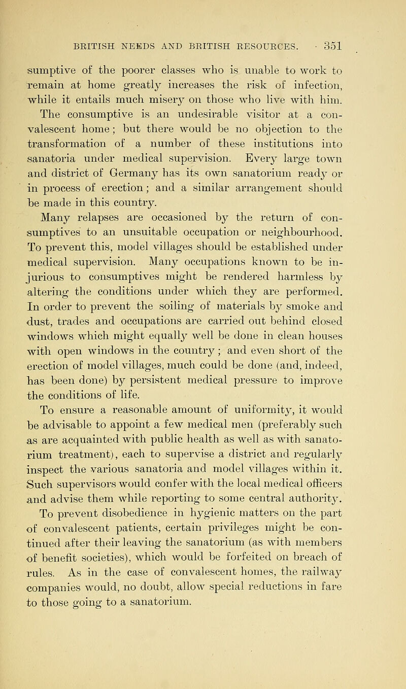 sumptive of the poorer classes who is unable to work to remain at home greatly increases the risk of infection, while it entails much misery on those who live with him. The consumptive is an undesirable visitor at a con- valescent home; but there would be no objection to the transformation of a number of these institutions into sanatoria under medical supervision. Every large town and district of Germany has its own sanatorium ready or in process of erection; and a similar arrangement should be made in this country. Many relapses are occasioned by the return of con- sumptives to an unsuitable occupation or neighbourhood. To prevent this, model villages should be established under medical supervision. Many occupations known to be in- jurious to consumptives might be rendered harmless by altering the conditions under which they are performed. In order to prevent the soiling of materials by smoke and dust, trades and occupations are carried out behind closed windows which might equally well be done in clean houses with open windows in the country; and even short of the erection of model villages, much could be done (and, indeed, has been done) by persistent medical pressure to improve the conditions of life. To ensure a reasonable amount of uniformity, it would be advisable to appoint a few medical men (preferably such as are acquainted with public health as well as with sanato- rium treatment), each to supervise a district and regularly inspect the various sanatoria and model villages within it. Such supervisors would confer with the local medical officers and advise them while reporting to some central authority. To prevent disobedience in hygienic matters on the part of convalescent patients, certain privileges might be con- tinued after their leaving the sanatorium (as with members •of benefit societies), which would be forfeited on breach of rules. As in the case of convalescent homes, the railway companies would, no doubt, allow special reductions in fare to those going to a sanatorium.