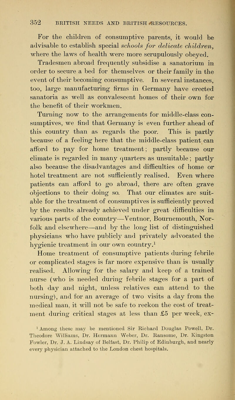 For the children of consumptive parents, it would be advisable to establish special schools for delicate children, where the laws of health were more scrupulously obeyed. Tradesmen abroad frequently subsidise a sanatorium in order to secure a bed for themselves or their family in the event of their becoming consumptive. In several instances, too, large manufacturing firms in Germany have erected sanatoria as well as convalescent homes of their own for the benefit of their workmen. Turning now to the arrangements for middle-class con- sumptives, we find that Germany is even further ahead of this country than as regards the poor. This is partly because of a feeling here that the middle-class patient can afford to pay for home treatment; partly because our climate is regarded in many quarters as unsuitable; partly also because the disadvantages and difficulties of home or hotel treatment are not sufficiently realised. Even where patients can afford to go abroad, there are often grave objections to their doing so. That our climates are suit- able for the treatment of consumptives is sufficiently proved by the results already achieved under great difficulties in various parts of the country—Ventnor, Bournemouth, Nor- folk and elsewhere—and by the long list of distinguished physicians who have publicly and privately advocated the hygienic treatment in our own country.1 Home treatment of consumptive patients during febrile or complicated stages is far more expensive than is usually realised. Allowing for the salary and keep of a trained nurse (who is needed during febrile stages for a part of both day and night, unless relatives can attend to the nursing), and for an average of two visits a day from the medical man, it will not be safe to reckon the cost of treat- ment during critical stages at less than £5 per week, ex- 1 Among these may be mentioned Sir Richard Douglas Powell, Dr. Theodore Williams, Dr. Hermann Weber, Dr. Ransome, Dr. Kingston Fowler, Dr. J. A. Lindsay of Belfast, Dr. Philip of Edinburgh, and nearly every physician attached to the London chest hospitals.