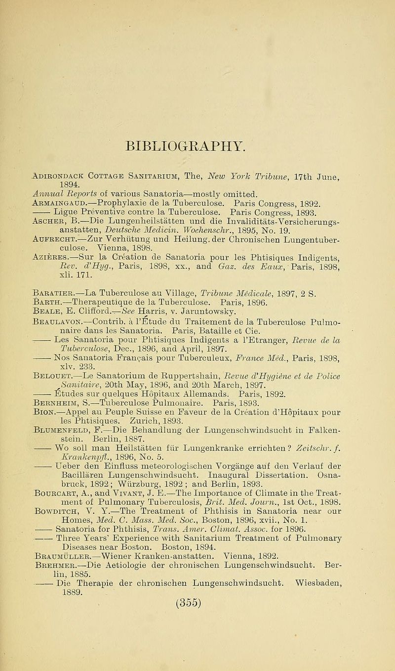 BIBLIOGRAPHY. Adirondack Cottage Sanitarium, The, New York Tribune, 17th June, 1894. Annual Reports of various Sanatoria—mostly omitted. Armaingaud.—Prophylaxie de la Tuberculose. Paris Congress, 1892. Ligue Preventive contre la Tuberculose. Paris Congress, 1893. Ascher, B.—Die Lungenheilstatten und die Invaliditats-Versicherungs- anstatten, Deutsche Medicin. Wochenschr., 1895, No. 19. Aufrecht.—Zur Verhiitung und Heilung. der Chronischen Lungentuber- culose. Vienna, 1898. Azieres.—Sur La Creation de Sanatoria pour les Phtisiques Indigents, Rev. d'Hyg., Paris, 1898, xx., and Gas. des Eaux, Paris, 1898, xli. 171. Baratier.—La Tuberculose au Village, Tribune Medicate, 1897, 2 S. Barth.—Therapeutique de la Tuberculose. Paris, 1896. Beale, E. Clifford.—See Harris, v. Jaruntowsky. Beaulavon.—Contrib. a FEtude du Traitement de la Tuberculose Pulmo- naire dans les Sanatoria. Paris, Bataille et Cie. Les Sanatoria pour Phtisiques Indigents a l'Etranger, Revue de la Tuberculose, Dec, 1896, and April, 1897. Nos Sanatoria Francais pour Tuberculeux, France Med., Paris, 1898, xlv. 233. Belouet.—Le Sanatorium de Ruppertshain, Revue d'Hygiene et de Police Sanitaire, 20th May, 1896, and 20th March, 1897. Etudes sur quelques H6pitaux Allemands. Paris, 1892. Bernheim, S.—Tuberculose Pulmonaire. Paris, 1893. Bion.—Appel au Peuple Suisse en Faveur de la Creation d'Hopitaux pour les Phtisiques. Zurich, 1893. Blumenfeld, P.—Die Behandlung der Lungenschwindsucht in Falken- stein. Berlin, 1887. Wo soil man Heilstatten fur Lungenkranke errichten ? Zeitschr. f. Krankenpfl., 1896, No. 5. Ueber den Einfluss meteorologischen Vorgange auf den Verlauf der Bacillaren Lungenschwindsucht. Inaugural Dissertation. Osna- bruck, 1892; Wiirzburg, 1892 ; and Berlin, 1893. Bourcart, A., and Vivant, J. E.—The Importance of Climate in the Treat- ment of Pulmonary Tuberculosis, Brit. Med. Journ., 1st Oct., 1898. Bowditch, V. Y.—The Treatment of Phthisis in Sanatoria near our Homes, Med. C. Mass. Med. Soc, Boston, 1896, xvii., No. 1. Sanatoria for Phthisis, Trans. Amer. Climat. Assoc, for 1896. Three Years' Experience with Sanitarium Treatment of Pulmonary Diseases near Boston. Boston, 1894. Braumuller.—Wiener Kranken-anstatten. Vienna, 1892. Brehmer.—Die Aetiologie der chronischen Lungenschwindsucht. Ber- lin, 1885. Die Therapie der chronischen Lungenschwindsucht. Wiesbaden, 1889.