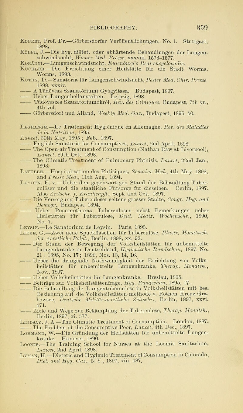 Kobert, Prof. Dr.—Gorbersdorfer Veroffentlichungen, No. 1. Stuttgart, 1898. Kolbl, J.—Die hyg. diatet. oder abhartende Behandlungeu der Lungen- scbwindsucht, Wiener Med. Presse, xxxviii. 1573-1577. Koranyi.—Lungenschwindsucht, Eulenburcfs Real-encyclopddie. Kuchler.—Die Errichtung einer Heilstatte fiir die Stadt Worms. Worms, 1893. Kuthy, D.—Sanatoria fiir Lungenschwindsucht, Pester Med. Chir. Presse 1898, xxxiv. A Tiidovesz Szanatoriumi Gyogyitasa. Budapest, 1897. Ueber Lungenheilanstalten. Leipzig, 1898. Tiidoveszes Szanatoriumokrol, Rev. des Cliniques, Budapest, 7th yr., 4th vol. Gorbersdorf und Alland, Weekly Med. Gaz., Budapest, 1896, 50. Lagrange.—Le Traitement Hygienique en Allemagne, Rev. des Maladies de la Nutrition, 1895. Lancet, 30th May, 1895 ; Feb., 1897. English Sanatoria for Consumptives, Lancet, 2nd April, 1898. The Open-air Treatment of Consumption (Nathan Raw at Liverpool), Lancet, 29th Oct., 1898. The Climatic Treatment of Pulmonary Phthisis, Lancet, 22nd Jan.,. 1898. Latulle.—Hospitalisation des Phtisiques, Semaine Med., 4th May, 1892, and Presse Med., 11th Aug., 1894. Leyden, E. v.—Ueber den gegenwiirtigen Stand der Behandlung Tuber- culoser und die staatliche Fiirsorge fiir dieselben. Berlin, 1897. Also Zeitschr. f. KrankenppZ., Sept. and Oct., 1897. Die Versorgung Tuberculoser seitens grosser Stadte, Congr. Hyg. and Demogr., Budapest, 1894. ■ Ueber Pneumothorax Tuberculosus nebst Bemerkungen ueber Heilstatten fiir Tuberculose, Deut. Mecliz. Wochenschr., 1890, No. 7. Leysin.—Le Sanatorium de Leysin. Paris, 1893. Liebe, G.—Zwei neue Spuckflaschen fiir Tuberculose, Illustr. Monatssch. der Aerztliche Polyt., Berlin, 1898, xx. 92. Der Stand der Bewegung der Volksheilstatten fiir unbemittelte Lungenkranke in Deutschland, Hijgienische Rundschau, 1897, No. 21; 1895, No. 17; 1896, Nos. 13, 14, 16. Ueber die dringende Nothwendigkeit der Errichtung von Volks- heilstatten fiir unbemittelte Lungenkranke, Therap. Monatsh., Nov., 1897. • Ueber Volksheilstatten fiir Lungenkranke. Breslau, 1895. Beitriige zur Volksheilstattenfrage, Hyg. Rundschau, 1895. 17. Die Behandlung de Lungentuberculose in Volksheilstatten mit bes. Beziehung auf die Volksheilstatten-methode v. Rothen Kreuz Gra- bowsee, Deutsche Militdr-aerztliche Zeitschr., Berlin, 1897, xxvi. 471. Ziele und Wege zur Bekampfung der Tuberculose, Therap. Monatsh., Berlin, 1897, xi. 577. Lindsay, J. A.—The Climatic Treatment of Consumption. London, 1887. The Problem of the Consumptive Poor, Lancet, 4th Dec, 1897. Lohmann, W.—Die Griindung der Heilstatten fiir unbemittelte Lungen- kranke. Hanover, 1890. Loomis.—The Training School for Nurses at the Loomis Sanitarium, Lancet, 2nd April, 1898. Lyman, H.—Dietetic and Hygienic Treatment of Consumption in Colorado, Diet, and Hyg. Gaz., N.Y., 1897, xiii. 487,