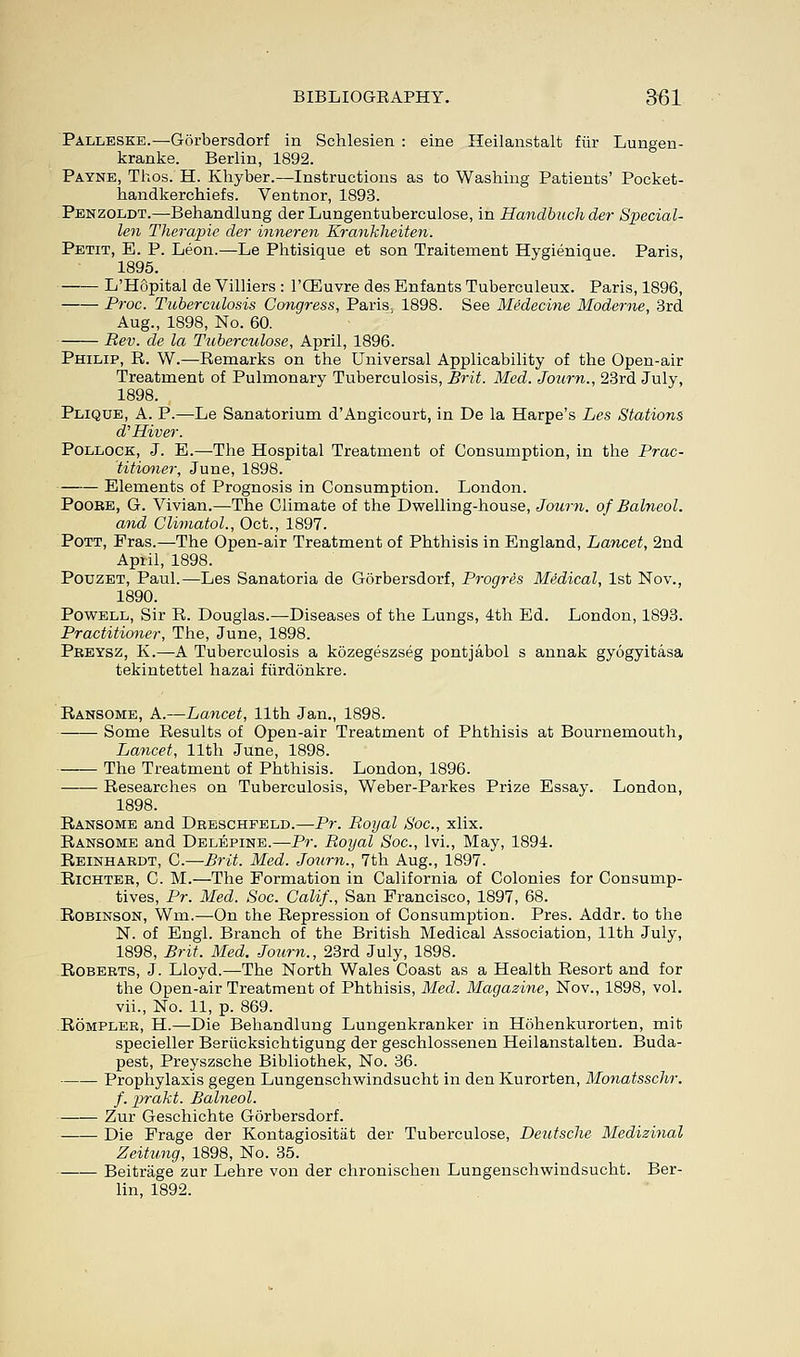 Palleske.—Gorbersdorf in Schlesien : eine Heilanstalt fiir Lungen- kranke. Berlin, 1892. Payne, Thos. H. Khyber.—Instructions as to Washing Patients' Pocket- handkerchiefs. Ventnor, 1893. Penzoldt.—Behandlung der Lungentuberculose, in Hanclbuch der Special- len Therapie der inneren Kranhlieiten. Petit, E. P. Leon.—Le Phtisique et son Traiternent Hygienique. Paris, 1895. L'Hopital de Villiers : l'GECuvre des Bnfants Tuberculeux. Paris, 1896, Proc. Tuberculosis Congress, Pariss 1898. See Medecine Moderne, 3rd Aug., 1898, No. 60. Rev. de la Tuberculose, April, 1896. Philip, R. W.—Remarks on the Universal Applicability of the Open-air Treatment of Pulmonary Tuberculosis, Brit. Med. Joum., 23rd July, 1898. Plique, A. P.—Le Sanatorium d'Angicourt, in De la Harpe's Les Stations d'Hiver. Pollock, J. E.—The Hospital Treatment of Consumption, in the Prac- titioner, June, 1898. Elements of Prognosis in Consumption. London. Poore, G. Vivian.—The Climate of the Dwelling-house, Joum. of Balneol. and Climatol., Oct., 1897. Pott, Fras.—The Open-air Treatment of Phthisis in England, Lancet, 2nd April, 1898. Pouzet, Paul.—Les Sanatoria de Gorbersdorf, Progres Medical, 1st Nov., 1890. Powell, Sir R. Douglas.—Diseases of the Lungs, 4th Ed. London, 1893. Practitioner, The, June, 1898. Peeysz, K.—A Tuberculosis a kozegeszseg pontjabol s annak gyogyitasa tekintettel hazai fiirdonkre. Ransome, A.—Lancet, 11th Jan., 1898. Some Results of Open-air Treatment of Phthisis at Bournemouth, Lancet, 11th June, 1898. The Treatment of Phthisis. London, 1896. Researches on Tuberculosis, Weber-Parkes Prize Essay. London, 1898. Ransome and Dheschfeld.—Pr. Royal Soc, xlix. Ransome and Delepine.—Pr. Royal Soc, lvi., May, 1894. Reinhaedt, C.—Brit. Med. Joum., 7th Aug., 1897. Richter, C. M.—The Formation in California of Colonies for Consump- tives, Pr. Med. Soc. Calif., San Francisco, 1897, 68. Robinson, Wm.—On the Repression of Consumption. Pres. Addr. to the N. of Engl. Branch of the British Medical Association, 11th July, 1898, Brit. Med. Joum., 23rd July, 1898. Roberts, J. Lloyd.—The North Wales Coast as a Health Resort and for the Open-air Treatment of Phthisis, Med. Magazine, Nov., 1898, vol. vii., No. 11, p. 869. Rompler, H.—-Die Behandlung Lungenkranker in Hohenkurorten, mit specieller Berucksichtigung der geschlossenen Heilanstalten. Buda- pest, Preyszsche Bibliothek, No. 36. Prophylaxis gegen Lungenschwindsucht in denKurorten, Monatsschr. f. prakt. Balneol. Zur Geschichte Gorbersdorf. Die Frage der Kontagiositat der Tuberculose, Deutsche Medizinal Zeitung, 1898, No. 35. Beitrage zur Lehre von der chronischen Lungenschwindsucht. Ber- lin, 1892.