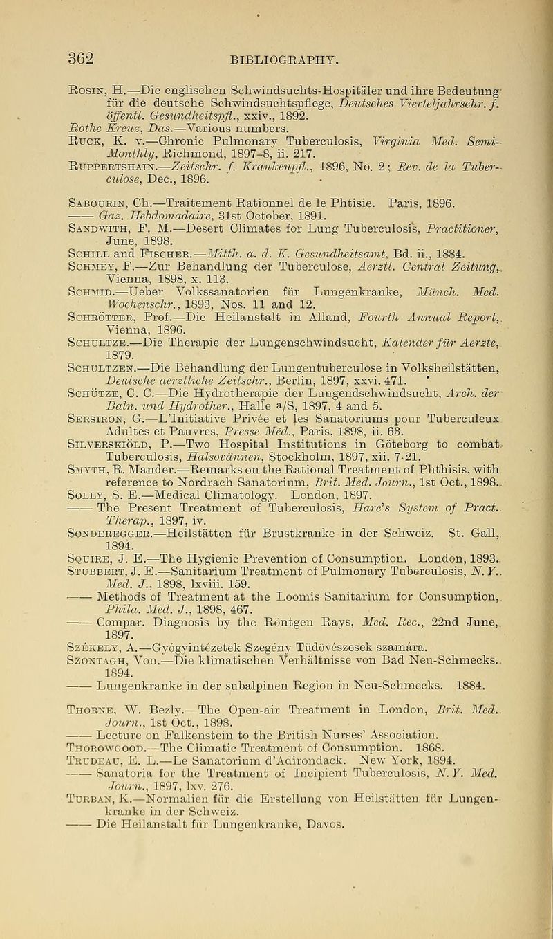 Rosin, H.—Die englischen Schwindsuchts-Hospitaler und ihre Bedeutung fiir die deutsche Schwindsuchtspflege, Deutsches Vierteljahrschr. f. offentl. Gesunclheitspfl., xxiv., 1892. Rothe Kreuz, Das.—Various numbers. Ruck, K. v.—Chronic Pulmonary Tuberculosis, Virginia Med. Semi- Monthly, Richmond, 1897-8, ii. 217. Ruppertshain.—Zeitschr. f. Krankenpfl., 1896, No. 2; Rev. de la Tuber- culose, Dec, 1896. Sabourin, Ch.—Traitement Rationnel de le Phtisie. Paris, 1896. Gaz. Hebdomadaire, 31st October, 1891. Sandwith, F. M.—Desert Climates for Lung Tuberculosis, Practitioner,. June, 1898. Schill and Fischer.—Mitth. a. d. K. Gesundheitsamt, Bd. ii., 1884. Schmey, F.—Zur Behandlung der Tuberculose, Aerztl. Central Zeitung,, Vienna, 1898, x. 113. Schmid.—Ueber Volkssanatorien fiir Lungenkranke, Munch. Med. Wochenschr., 1893, Nos. 11 and 12. Schrotter, Prof.—Die Heilanstalt in Alland, Fourth Annual Report,. Vienna, 1896. Schdltze.—Die Therapie der Lungenschwindsucht, Kalender fiir Aerzte, 1879. Schultzen.—Die Behandlung der Lungentuberculose in Volksheilstatten, Deutsche aerztliche Zeitschr., Berlin, 1897, xxvi. 471. Schutze, C. C.—Die Hydrotherapie der Luugendschwindsucht, Arch, der Bain, unci Hydrother., Halle a/S, 1897, 4 and 5. Sersiron, G.—LTnitiative Privee et les Sanatoriums pour Tuberculeux Adultes et Pauvres, Presse Mid., Paris, 1898, ii. 63. Silverskiold, P.—Two Hospital Institutions in Goteborg to combat. Tuberculosis, Halsovdnnen, Stockholm, 1897, xii. 7-21. Smyth, R. Mander.—Remarks on the Rational Treatment of Phthisis, with reference to Nordrach Sanatorium, Brit. Med. Journ., 1st Oct., 1898.. Solly, S. E.—Medical Climatology. London, 1897. The Present Treatment of Tuberculosis, Hare's System of Pract. Therap., 1897, iv. Sonderegger.—Heilstatten fiir Brustkranke in der Schweiz. St. Gall,. 1894. Squire, J. E.—The Hygienic Prevention of Consumption. London, 1893. Stubbert, J. E.—Sanitarium Treatment of Pulmonary Tuberculosis, N. Y.. Med. J., 1898, lxviii. 159. Methods of Treatment at the Loomis Sanitarium for Consumption, Phila. Med. J., 1898, 467. Compar. Diagnosis by the Rontgen Rays, Med. B.ec, 22nd June,, 1897. Szekely, A.—Gyogyintezetek Szegeny Tiidoveszesek szamara. Szoxtagh, Von.—Die klimatischen Verhiiltnisse von Bad Neu-Schmecks.. 1894. Lungenkranke in der subalpinen Region in Neu-Schmecks. 1884. Thorne, W. Bezly.—The Open-air Treatment in London, Brit. Med.. Journ., 1st Oct., 1898. Lecture on Falkenstein to the British Nurses' Association. Thorowgood.—The Climatic Treatment of Consumption. 1868. Trudeau, E. L.—Le Sanatorium d'Adirondack. New York, 1894. Sanatoria for the Treatment of Incipient Tuberculosis, N. Y. Med. Journ., 1897, lxv. 276. Turban, K.—Normalien fiir die Erstellung von Heilstiitten fiir Lungen- kranke in der Schweiz. Die Heilanstalt fiir Lungenkranke, Davos.