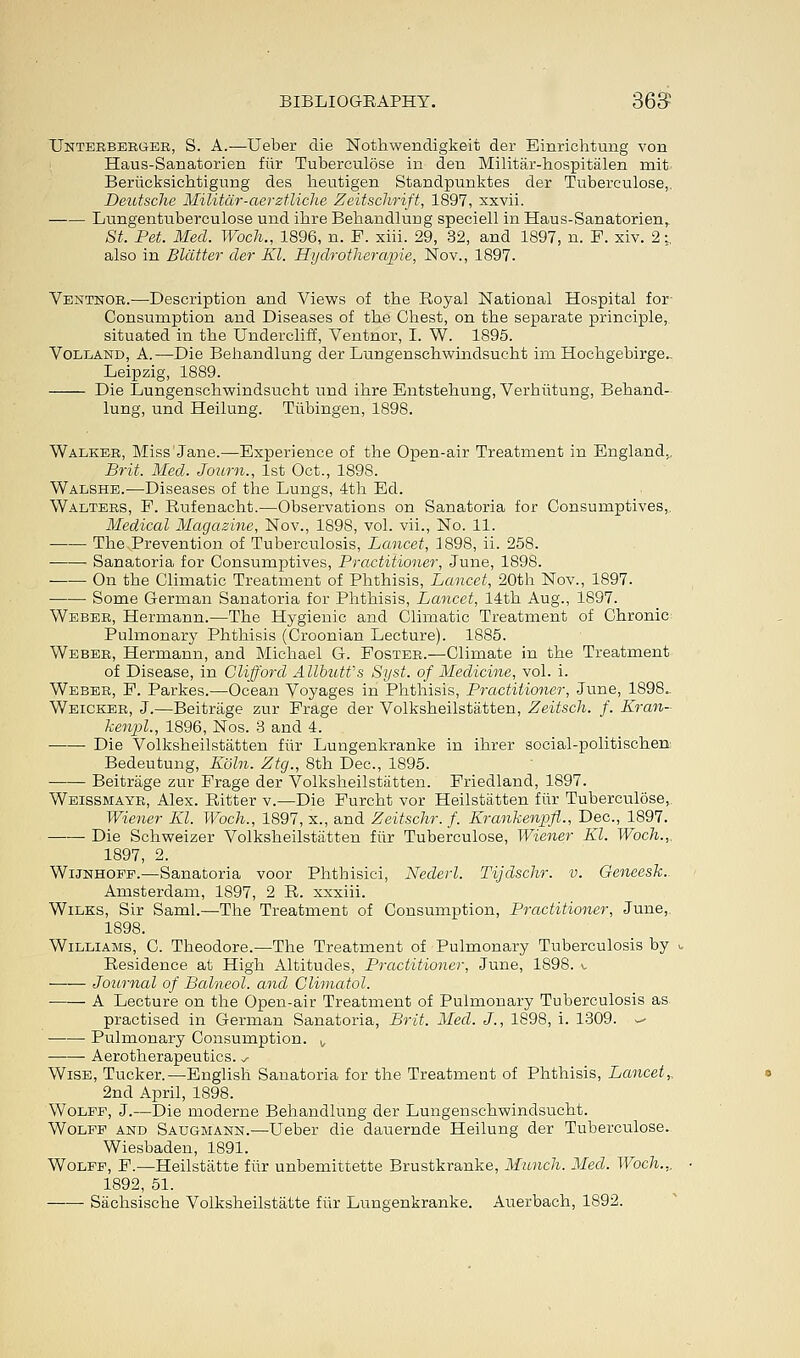 TJnterberger, S. A.—Ueber die Nothwendigkeit der Einrichtung von Haus-Sanatorien fiir Tuberculose in den Militar-hospitalen mit. Beriicksichtigung des lieutigen Standpunktes der Tuberculose,. Deutsche Militar-aerztliche Zeitschrift, 1897, xxvii. Lungentuberculose und ibre Behandlung speciell in Haus-Sanatorien, St. Pet. Med. Woch., 1896, n. F. xiii. 29, 32, and 1897, n. F. xiv. 2;.. also in Blatter der Kl. Hydrotherapie, Nov., 1897. Ventnor.—Description and Views of the Royal National Hospital for Consumption and Diseases of the Chest, on the separate principle, situated in the Undercliff, Ventnor, I. W. 1895. Volland, A.—Die Behandlung der Lungenschwindsucht im Hochgebirge.. Leipzig, 1889. Die Lungenschwindsucht und ihre Entstehung, Verhiitung, Behand- lung, und Heilung. Tubingen, 1898. Walker, Miss Jane.—Experience of the Open-air Treatment in England.. Brit. Med. Journ., 1st Oct., 1898. Walshe.—Diseases of the Lungs, 4th Ed. Walters, F. Rufenacht.—Observations on Sanatoria for Consumptives,. Medical Magazine, Nov., 1898, vol. vii., No. 11. The Prevention of Tuberculosis, Lancet, 1898, ii. 258. ■ ■ Sanatoria for Consumptives, Practitioner, June, 1898. On the Climatic Treatment of Phthisis, Lancet, 20th Nov., 1897. Some German Sanatoria for Phthisis, Lancet, 14th Aug., 1897. Weber, Hermann.—The Hygienic and Climatic Treatment of Chronic Pulmonary Phthisis (Croonian Lecture). 1885. Weber, Hermann, and Michael G. Foster.—Climate in the Treatment of Disease, in Clifford AllbuWs Syst. of Medicine, vol. i. Weber, F. Parkes.—Ocean Voyages in Phthisis, Practitioner, June, 1898.. Weicker, J.—Beitrage zur Frage der Volksheilstatten, Zeitsch. f. Kran- kenpl., 1896, Nos. 3 and 4. ■ Die Volksheilstatten fiir Lungenkranke in ihrer social-politischen Bedeutung, Koln. Ztg., 8th Dec, 1895. Beitrage zur Frage der Volksheilstatten. Friedland, 1897. Weissmayr, Alex. Ritter v.—Die Furcht vor Heilstatten fiir Tuberculose, Wiener Kl. Woch., 1897, x., and Zeitschr. f. Krankenpfl., Dec, 1897. Die Schweizer Volksheilstatten fiir Tuberculose, Wiener El. Woch.,, 1897, 2. Wijnhoff.—Sanatoria voor Phtbisici, Nederl. Tijdschr. v. Geneesk.. Amsterdam, 1897, 2 R. xxxiii. Wilks, Sir Saml.—The Treatment of Consumption, Practitioner, June, 1898. Williams, C. Theodore.—The Treatment of Pulmonary Tuberculosis by i Residence at High Altitudes, Practitioner, June, 1898. v. —— Journal of Balneol. and Climatol. A Lecture on the Open-air Treatment of Pulmonary Tuberculosis as practised in German Sanatoria, Brit. Med. J., 1898, i. 1309. ^ Pulmonary Consumption. ,, ■ Aerotherapeutics. ^ Wise, Tucker.—English Sanatoria for the Treatment of Phthisis, Lancet,, 2nd April, 1898. Wolff, J.—Die moderne Behandlung der Lungenschwindsucht. Wolff and Saugmann.—Ueber die dauernde Heilung der Tuberculose. Wiesbaden, 1891. Wolff, F.—Heilstatte fiir unbemittette Brustkranke, Munch. Med. Woch... 1892, 51. Sachsische Volksheilstatte fiir Lungenkranke. Auerbach, 1892.