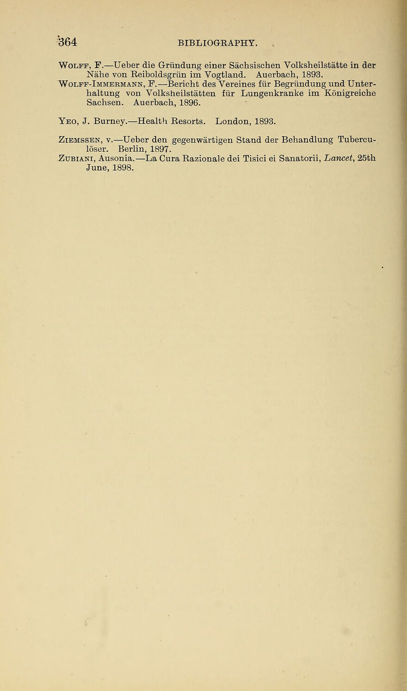 Wolff, F.—Ueber die Griindung einer Sachsischen Volksheilstatte in der Nahe von Reiboldsgriin im Vogtland. Auerbach, 1893. Wolff-Immeemann, F.—Bericht des Vereines fiir Begriindung und Unter- haltung von Volksheilstatten fiir Lungenkranke im Konigreiche Sachsen. Auerbach, 1896. Yeo, J. Burney.—Health Besorts. London, 1893. Ziemssen, v.—Ueber den gegenwartigen Stand der Behandlung Tubercu- loser. Berlin, 1897. Zubiani, Ausonia.—La Cura Razionale dei Tisici ei Sanatorii, Lancet, 25th June, 1898.
