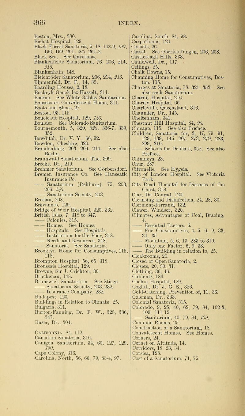 .Beston, Mrs., 330. Bichat Hospital, 129. Black Forest Sanatoria, 5, 18,148-9,190, 196, 199, 201, 260, 261-2. Black Sea. See Quisisana. Blankenfelde Sanatorium, 76, 206, 214, 215. Elankenhain, 148. Bleichroder Sanatorium, 206, 214, 215. Blumenfeld, Dr. F., 14, 35. Boarding Houses, 2, 18. Bockryk-Genck-lez-Hasselt, 311. .Boerne. See White Gables Sanitarium. Bonsecours Convalescent Home, 311. Boots and Shoes, 27. Boston, 93, 115. Boucicaut Hospital, 129, 1/fi. Boulder. See Colorado Sanitarium. Bournemouth, 5, 320, 326, 336-7, 339, 352. Bowditch, Dr. V. Y., 66, 92. Bowdon, Cheshire, 320. Brandenburg, 203, 206, 214. See also Berlin. Braunwald Sanatorium, The, 309. Brecke, Dr., 219. Brehmer Sanatorium. See Gorbersdorf. Bremen Insurance Co. See Hanseatic Insurance Co. Sanatorium (Rehburg), 75, 2G3, 206, 246. ■ Sanatorium Society, 203. Breslau, 208. Brevannes, 129. Bridge of Weir Hospital, 320, 332. British Isles, 7, 318 to 347. Colonies, 315. Homes. See Homes. Hospitals. See Hospitals. —— Institutions for the Poor, 318. Needs and Resources, 348. Sanatoria. See Sanatoria. Brooklyn Home for Consumptives, 115, 118. Brompton Hospital, 56, 65, 318. Broussais Hospital, 129. Browne, Sir J. Crichton, 30. Briickenau, 148. Brunswick Sanatorium. See Stiege. Sanatorium Society, 203, 232. Insurance Company, 232. Budapest, 120. Buildings in Relation to Climate, 25. Bulgaria, 311. Burton-Fanning, Dr. F. W., 328, 336, 347. Buser, Dr., 304. California, 84, 112. Canadian Sanatoria, 316. Canigou Sanatorium, 34, 60, 127, 129, ISO. Cape Colony, 316. Carolina, North, 56, 66, 79, 83-4, 97. Carolina, South, 84, 98. Carpathians, 124. Carpets, 26. Cassel. See Oberkaufungen, 206, 208. Castlereagh Hills, 333. Cauldwell, Dr., 117. Ceilings, 25. Chalk Downs, 15. Channing Home for Consumptives, Bos- ton, 115. Charges at Sanatoria, 78, 321, 353. See also each Sanatorium. Charite Hospital, 216. Charity Hospital, 66. Charleville, Queensland, 316. Chaumier, Dr., 145. Cheltenham, 341. Chestnut Hill Hospital, 84, 96. Chicago, 115. See also Preface. Children, Sanatoria for, 3, 47, 79, 91, 129, 139, 145, 207, 273, 279, 283, 299, 310. Schools for Delicate, 352. See also Preface. Chimneys, 23. Chur, 287. Citronelle. See Hygeia. City of London Hospital. See Victoria Park. Citv Road Hospital for Diseases of the  Chest, 318. Clar, Dr. Conrad, 120. Cleansing and Disinfection, 24, 28, 30. Clermont-Ferrand, 132. Clewer, Windsor, 320. Climates, Advantages of Cool, Bracing, 4. Essential Factors, 5. For Consumptives, 4, 5, 6, 9, 33, 34, 35. Mountain, 5, 6, 13, 283 to 310. Only one Factor, 6, 9, 33. The Building in relation to, 25. Cloakrooms, 20. Closed or Open Sanatoria, 2. Closets, 20, 30, 31. Clothing, 36, 46. Coblentz, 186. Cochin Hospital, 129. Coghill, Dr. J. G. S., 326. Cold-Catching, Prevention of, 11, 36. Coleman, Dr., 333. Colonial Sanatoria, 315. Colorado, 9, 25, 40, 62, 79, 84, 102-3, 109, 111-12. ■ Sanitarium, 40, 79, 84, 109. Common Rooms, 25. Construction of a Sanatorium, 18. Convalescent Homes. See Homes. Corners, 24. Cornet on Altitude, 14. Corridors, 18, 23, 34. Corsica, 128. Cost of a Sanatorium, 71, 75.