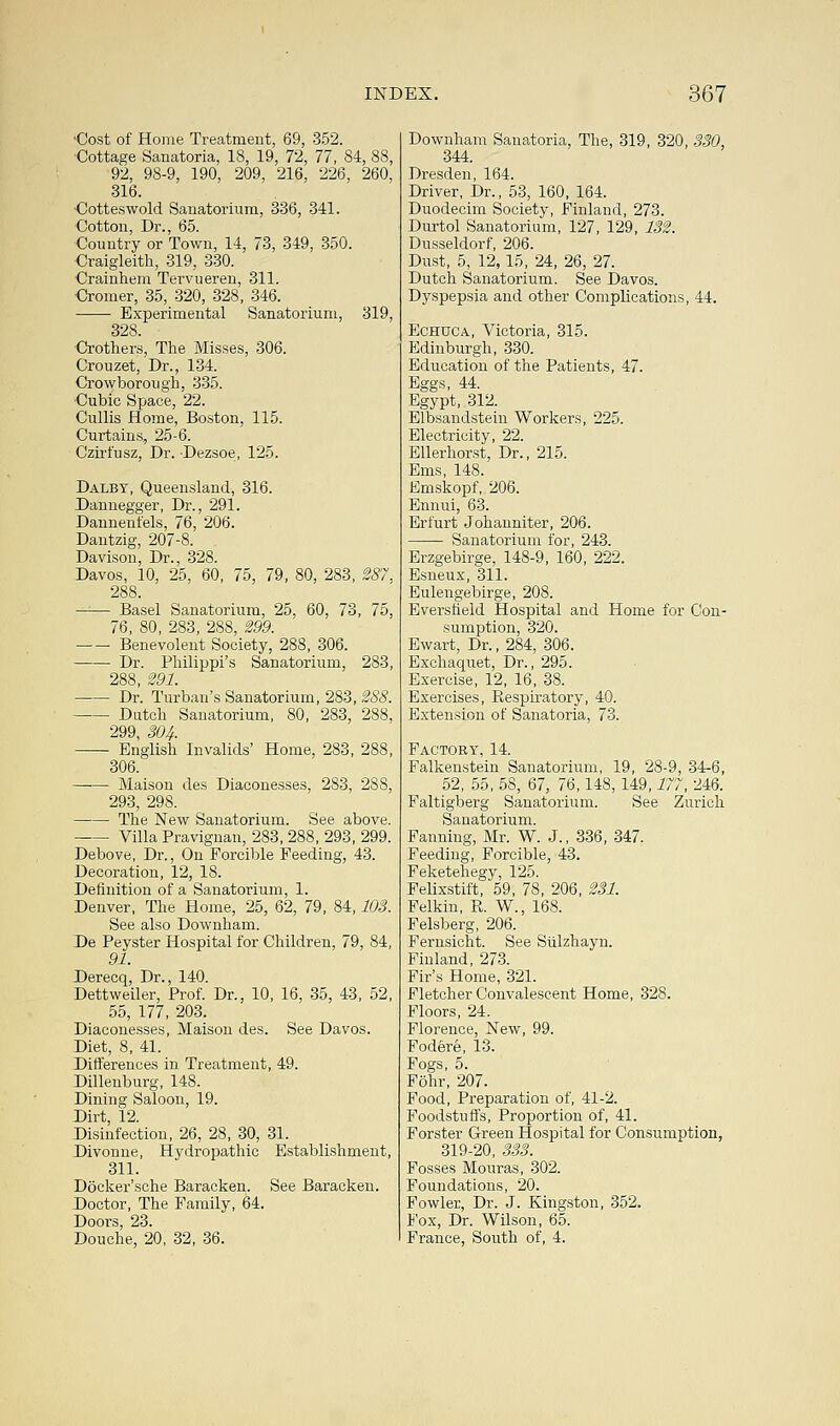 ■Cost of Home Treatment, 69, 352. Cottage Sanatoria, 18, 19, 72, 77, 84, 88, 92, 98-9, 190, 209, 216, 226, 260, ■316. •Cotteswold Sanatorium, 336, 341. Cotton, Dr., 65. Country or Town, 14, 73, 349, 350. Craigleith, 319, 330. Crainhem Tervueren, 311. Cromer, 35, 320, 328, 346. Experimental Sanatorium, 319, 328 Crothers, The Misses, 306. Crouzet, Dr., 134. Crowborough, 335. Cubic Space, 22. Cullis Home, Boston, 115. Curtains, 25-6. Czirfusz, Dr. Dezsoe, 125. Dalby, Queensland, 316. Dannegger, Dr., 291. Dannenfels, 76, 206. Dantzig, 207-8. . Davison, Dr., 328. Davos, 10, 25, 60, 75, 79, 80, 283, 287. 288. —— Basel Sanatorium, 25, 60, 73, 75, 76, 80, 283, 288, 299. Benevolent Society, 288, 306. Dr. Philippi's Sanatorium, 283, 288, 291. Dr. Turban's Sanatorium, 283, 288. Dutch Sanatorium, 80, 283, 288, 299, 304. English Invalids' Home, 283, 288, 306. Maison des Diaeonesses, 283, 288, 293, 298. The New Sanatorium. See above. Villa Pravignan, 283, 288, 293, 299. Debove, Dr., On Forcible Feeding, 43. Decoration, 12, 18. Definition of a Sanatorium, 1. Denver, The Home, 25, 62, 79, 84,103. See also Downham. De Peyster Hospital for Children, 79, 84, 91. Derecq, Dr., 140. Dettweiler, Prof. Dr., 10, 16, 35, 43, 52, 55, 177, 203. Diaeonesses, Maison des. See Davos. Diet, 8, 41. Differences in Treatment, 49. Dillenburg, 148. Dining Saloon, 19. Dirt, 12. Disinfection, 26, 28, 30, 31. Divonne, Hydropathic Establishment, 311. Docker'sche Baracken. See Baracken. Doctor, The Family, 64. Doors, 23. Douche, 20, 32, 36. Downham Sanatoria, The, 319, 320, 330, 344. Dresden, 164. Driver, Dr., 53, 160, 164. Duodecim Society, Finland, 273. Durtol Sanatorium, 127, 129, 132. Dusseldorf, 206. Dust, 5, 12,15, 24, 26, 27. Dutch Sanatorium. See Davos. Dyspepsia and other Complications, 44. Echuca, Victoria, 315. Edinburgh, 330. Education of the Patients, 47. Eggs, 44. Egypt, 312. Elbsandstein Workers, 225. Electricity, 22. Ellerhorst, Dr., 215. Ems, 148. Emskopf, 206. Ennui, 63. Erfurt Johanniter, 206. ■ Sanatorium for, 243. Erzgebirge, 148-9, 160, 222. Esneux, 311. Eulengebirge, 208. Eversfield Hospital and Home for Con- sumption, 320. Ewart, Dr., 284, 306. Exchaquet, Dr., 295. Exercise, 12, 16, 38. Exercises, Respiratory, 40. Extension of Sanatoria, 73. Factory, 14. Falkenstein Sanatorium, 19, 28-9, 34-6, 52, 55, 58, 67, 76,148,149,177, 246. Faltigberg Sanatorium. See Zurich Sanatorium. Fanning, Mr. W. J., 336, 347. Feeding, Forcible, 43. Feketehegy, 125. Felixstift, 59, 78, 206, 231. Felkin, R. W., 168. Felsberg, 206. Fernsicht. See Sulzhayn. Finland, 273. Fir's Home, 321. Fletcher Convalescent Home, 328. Floors, 24. Florence, New, 99. Fodere, 13. Fogs, 5. F5hr, 207. Food, Preparation of, 41-2. Foodstuffs, Proportion of, 41. Forster Green Hospital for Consumption, 319-20, 333. Fosses Mouras, 302. Foundations, 20. Fowler, Dr. J. Kingston, 352. Fox, Dr. Wilson, 65. France, South of, 4.