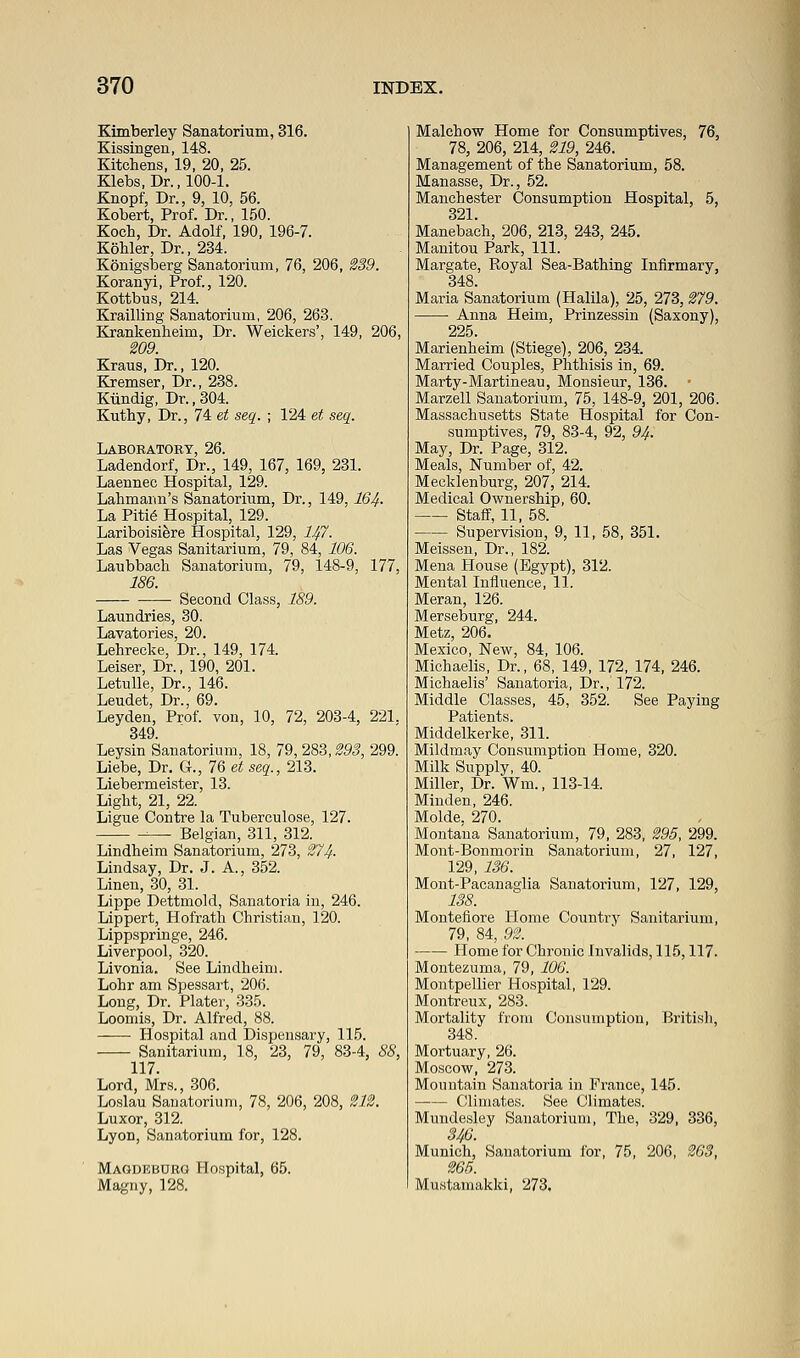 Kimberley Sanatorium, 316. Kissingen, 148. Kitchens, 19, 20, 25. Klebs, Dr., 100-1. Knopf, Dr., 9, 10, 56. Kobert, Prof. Dr., 150. Koch, Dr. Adolf, 190, 196-7. Kohler, Dr., 234. Konigsberg Sanatorium, 76, 206, 239. Koranyi, Prof., 120. Kottbus, 214. Krailling Sanatorium, 206, 263. Krankenheirn, Dr. Weiekers', 149, 206, 209. Kraus, Dr., 120. Kremser, Dr., 238. Kiindig, Dr., 304. Kuthy, Dr., 74 et seq. ; 124 et seq. Laboratory, 26. Ladendorf, Dr., 149, 167, 169, 231. Laennec Hospital, 129. Lahmarm's Sanatorium, Dr., 149, I64. La Pitie Hospital, 129. Lariboisiere Hospital, 129, lift. Las Vegas Sanitarium, 79, 84, 106. Laubbach Sanatorium, 79, 148-9, 177, 186. Second Class, 189. Laundries, 30. Lavatories, 20. Lehrecke, Dr., 149, 174. Leiser, Dr., 190, 201. Letulle, Dr., 146. Leudet, Dr., 69. Leyden, Prof, von, 10, 72, 203-4, 221. 349. Leysin Sanatorium, 18, 79, 283,293, 299. Liebe, Dr. G., 1§ et seq., 213. Liebermeister, 13. Light, 21, 22. Ligue Contre la Tuberculose, 127. ■■— Belgian, 311, 312. Lindheim Sanatorium, 273, 274- Lindsay, Dr. J. A., 352. Linen, 30, 31. Lippe Dettmold, Sanatoria in, 246. Lippert, Hofrath Christian, 120. Lippspringe, 246. Liverpool, 320. Livonia. See Lindheim. Lohr am Spessart, 206. Long, Dr. Plater, 335. Loomis, Dr. Alfred, 88. Hospital and Dispensary, 115. Sanitarium, 18, 23, 79, 83-4, 88, 117. Lord, Mrs., 306. Loslau Sanatorium, 78, 206, 208, 212. Luxor, 312. Lyon, Sanatorium for, 128. Magdkburg Hospital, 65. Magny, 128. Malchow Home for Consumptives, 76, 78, 206, 214, 219, 246. Management of the Sanatorium, 58. Manasse, Dr., 52. Manchester Consumption Hospital, 5, 321. Manebach, 206, 213, 243, 245. Manitou Park, 111. Margate, Royal Sea-Bathing Infirmary, 348. Maria Sanatorium (Halila), 25, 273, 279. Anna Heim, Prinzessin (Saxony), 225. Marienheim (Stiege), 206, 234. Married Couples, Phthisis in, 69. Marty-Martineau, Monsieur, 136. Marzell Sanatorium, 75, 148-9, 201, 206. Massachusetts State Hospital for Con- sumptives, 79, 83-4, 92, 94. May, Dr. Page, 312. Meals, Number of, 42. Mecklenburg, 207, 214. Medical Owuership, 60. Staff, 11, 58. Supervision, 9, 11, 58, 351. Meissen, Dr., 182. Mena Plouse (Egypt), 312. Mental Influence, 11. Meran, 126. Merseburg, 244. Metz, 206. Mexico, New, 84, 106. Michaelis, Dr., 68, 149, 172, 174, 246. Michaelis' Sanatoria, Dr., 172. Middle Classes, 45, 352. See Paying Patients. Middelkerke, 311. Mildmay Consumption Home, 320. Milk Supply, 40. Miller, Dr. Wm., 113-14. Minden, 246. Molde. 270. Montana Sanatorium, 79, 283, 295, 299. Mont-Bonmorin Sanatorium, 27, 127, 129, 136. Mont-Pacanaglia Sanatorium, 127, 129, 138. Montefiore Home Country Sanitarium, 79, 84, 92. Home for Chronic Invalids, 115,117. Montezuma, 79, 106. Montpellier Hospital, 129. Montreux, 283. Mortality from Consumption, British, 348. Mortuary, 26. Moscow, 273. Mountain Sanatoria in France, 145. Climates. See Climates. Mundesley Sanatorium, The, 329, 336, 346. Munich, Sanatorium for, 75, 206, 263, 265. Mustamakki, 273.