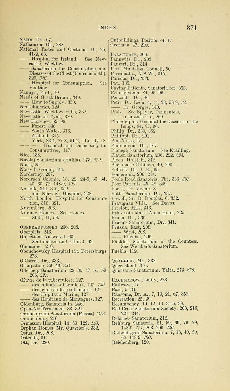 Nahm, Dr., 67. Nathanson, Dr., 282. National Tastes and Customs, 10, 25, 41-2, 63. Hospital for Ireland. See New- castle, Wicklow. Sanatorium for Consumption and Diseases of the Chest (Bournemouth), 320, 326. Hospital for Consumption. See Ventnor. Naunyn, Prof., 10. Needs of Great Britain, 348. How to Supply, 350. Neuschmecks, 124. Newcastle, Wicklow Hills, 332. Newcastle-on-Tyne, 320. New Florence, 62, 99. Forest, 336. South Wales, 316. —— Zealand, 315. York, 83-4, 87-8, 91-2, 115,117-18. Hospital and Dispensary for Consumptives, 117. Nice, 138. Nicolaj Sanatorium (Halila), 273, 279. Noise, 25. Noisy le Grand, 144. Norderney, 207. Nordrach Colonie, 18, 22, 24-5, 30, 34, 40, 60, 72, 148-9, 190. Norfolk, 344, 346, 352. and Norwich Hospital, 328. North London Hospital for Consump- tion, 318, 321. Nuremberg, 206. Nursing Homes. See Homes. Staff, 11, 58. Oberkaufungen, 206, 208. Oberpleis, 246. Objections Answered, 63. Sentimental and Ethical, 63. Obmanner, 210. Obouchowsky Hospital (St. Petersburg), 273 O'Carroi, Dr., 333. Occupation, 39, 46, 351. Oderberg Sanatorium, 22, 30, 47, 51, 59, 206, 227. CEuvre de la tuberculose, 127. ——■ des enfants tubereuleux, 127, 139. des jeunes filles poitrinaires, 127. des Hopitaux Marins, 127. des Hopitaux de Montagues, 127. Oldenburg, Sanatoria in, 246. Open-Air Treatment, 33, 321. Oranienbaum Sanatorium (Russia), 273. Oranienburg, 216. Ormesson Hospital, 14, 80, 129, lJfi. Orphan Homes, Mr. Quarrier's, 332. Osius, Dr., 208. Ostende, 311. Ott, Dr., 230. Outbuildings, Position of, 17. Overman, 47, 210, Palatinate, 206. Pannwitz, Dr., 203. Panzeri, Dr., 314. Paris Municipal Council, 50. Parramatta, N.S.W., 315. Parsons, Dr., 333. Pau, 135. Paying Patients, Sanatoria for, 353. Pennsylvania, 84, 95, 96. Penzoldt, Dr., 46. Petit, Dr. Leon, 4, 14, 33, 58-9, 72. Dr. Georges, 140. Pfalz. See Speyer, Dannenfels. Insurance Co., 260. Philadelphia Hospital for Diseases of the Lungs, 84, 95, 96. Philip, Dr., 330, 352. Philippi, Dr., 291. Pine Trees, 15. Pintchovius, Dr., 167. Planegg Sanatorium. See Krailling. Plauen Sanatorium, 206, 222, 224. Ploen, Holstein, 312. Pneumatic Cabinets, 40, 290. Pollock, Dr. J. E., 65. Pomerania, 206, 214. Poole Road Sanatoria, The, 336, 337. Poor Patients, 45, 48, 349. Poore, Dr. Vivian, 8. Potts' Sanatorium, Dr., 337. Powell, Sir R. Douglas, 6, 352. Pravignan Villa. See Davos. Preston, Miss, 346. Prinzessin Maria-Anna Heim, 225. Pruen, Dr., 336. Pruen's Sanatorium, Dr., 341. Prussia, East, 208. West, 208. Rhenish, 206. Piickler, Sanatorium of the Countess. See Weicker's Sanatorium. Puebla, 112. Quaerier, Mr., 332. Queensland, 316. Quisisana Sanatorium, Yalta, 273, 275. Rachmanow Family, 273. Railways, 15. Rain, 5, 34. Ransome, Dr. A, 7, 13, 21, 67, 352. Recreation, 25, 39. Recumbency, 10, 12, 16, 34-5, 38. Red Cross Sanatorium Society, 203, 216, 221, 244. Refsnaes Sanatorium, 312. Rehburg Sanatoria, 51, 59, 69, 76, 78, 148-9, 171, 203, 206, 246. Reiboldsgriin Sanatorium, 7, 18, 40, 59, 62, 148-9, 160. Reichenberg, 120.