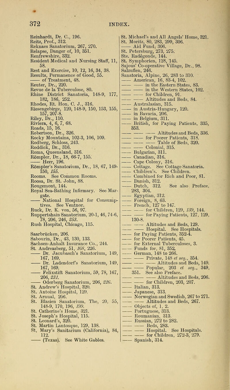 Reinhardt, Dr. C, 196. Reitz, Prof., 312. Reknaes Sanatorium, 267, 270. Relapse, Danger of, 10, 351. Renfrewshire, 332. Resident Medical and Nursing Staff, 11, 58. Rest and Exercise, 10, 12, 16, 34, 38. Results, Permanence of Good, 55. of Treatment, 48. Reuter, Dr., 220. Revue de la Tuberculose, 80. Rhine District Sanatoria, 148-9, 177, 182, 186, 252. Rhodes, Rt. Hon. C. J., 316. Riesengebirge, 120,148-9, 150, 153, 155, 157, 207-8. Riley, Dr., 110. Riviera, 4, 6, 7, 68. Roads, 15, 16. Robertson, Dr., 326. Rocky Mountains, 102-3, 106, 109. Rodberg, Schloss, 243. Roddick, Dr., 316. Roma, Queensland, 316. Rompler, Dr., 18, 66-7, 155. Herr, 196. Rompler's Sanatorium, Dr., 18, 67, 149- 150, 155. Rooms. See Common Rooms. Roosa, Dr. St. John, 88. Rougemont, 144. Royal Sea-Bathing Infirmary. See Mar- gate. National Hospital for Consump- tives. See Ventnor. Ruck, Dr. K. von, 56, 97. Ruppertshain Sanatorium, 20-1, 46, 74-6, 78, 206, 246, 253. Rush Hospital, Chicago, 115. Saarbriicken, 206. Sabourin, Dr., 43, 130, 133. Sachsen-Anhalt Insurance Co., 244. St. Andreasberg, 51, 168, 226. Dr. Jacubasch's Sanatorium, 149, 167, 169. Dr. Ladendorf's Sanatorium, 149, 167, 169. Felixstift Sanatorium, 59, 78, 167, 206, 231. Oderberg Sanatorium, 206, 226. St. Andrew's Hospital, 320. St. Antoine Hospital, 129. St. Arnual, 206. St. Blasien Sanatorium, The, 20, 55, 148-9, 170, 196, 199. St. Catherine's Home, 321. St. Joseph's Hospital, 115. St. Leonard's, 320. St. Martin Lantosque, 129, 138. St, Mary's Sanitarium (California), 84, 112. (Texas). See White Gables. St. Michael's and All Angels' Home, 321. St. Moritz, 80, 283, 299, 306. Aid Fund,- 306. St. Petersburg, 273, 275. Ste. Radegonde, 144. St. Symphorien, 128, 145. Sajous' Co-operative Village, Dr., 98. Salzuflen, 246. Sanatoria, Alpine, 26, 283 to 310. American, 16, 83-4, 102. in the Eastern States, 83. in the Western States, 102. _—. for Children, 91. Altitudes and Beds, 84. Australasian, 315. in Austria-Hungary, 120. in Bavaria, 206. in Belgium, 311. British, for Paying Patients, 335, 353. Altitudes and Beds, 336. for Poorer Patients, 318. Table of Beds, 320. Colonial, 315. Bulgarian, 311. Canadian, 316. Cape Colony, 316. Cottage. See Cottage Sanatoria. Children's. See Children. Combined for Rich and Poor, 81. Danish, 312. Dutch, 312. See also Preface, 283, 304. Egyptian, 312. Foreign, 8, 63. French, 127 to 147. for Children, 129, 139, 144. for Paying Patients, 127, 129, 130-8. r Altitudes and Beds, 129. Hospital. See Hospitals. for Paying Patients, 352-4. for Poorer Patients, 45. for External Tuberculoses, 3. Funds for, 81, 352. German, 148 to 266. Private, 148 et seq., 354. Altitudes and Beds, 149. ■—- Popular, 203 et seq., 349, 351. See also Preface. Altitudes and Beds, 206. for Children, 203, 207. Italian, 313. Japanese, 313. Norwegian and Swedish, 267 to 271. Altitudes and Beds, 267. Objects of, 1, 2. Portuguese, 313. Roumanian, 313. Russian, 272 to 282. Beds, 283. Hospital. See Hospitals. for Children, 272-3, 279. Spanish, 314.