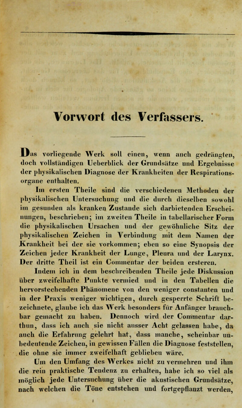 Vorwort des Verfassers. Lfas vorliegende Werk soll einen, wenn auch gedrängten, doch vollständigen Ucberblick der Grundsätze und Ergebnisse der physikalischen Diagnose der Krankheiten der Respirations- organe enthalten. Im ersten Thcilc sind die verschiedenen Methoden der physikalischen Untersuchung und die durch dieselben sowohl im gesunden als kranken Zustande sich darbietenden Erschei- nungen, beschrieben; im zweiten Theilc in tabellarischer Form die physikalischen Ursachen und der gewöhnliche Sitz der physikalischen Zeichen in Verbindung mit dem Namen der Krankheit bei der sie vorkommen; eben so eine Synopsis der Zeichen jeder Krankheit der Lunge, Pleura und der Larynx. Der dritte Theil ist ein Cominentar der beiden ersteren. Indem ich in dem beschreibenden Theile jede Diskussion über zweifelhafte Punkte vermied und in den Tabellen die hervorstechenden Phänomene von den weniger constanten und in der Praxis weniger wichtigen, durch gesperrte Schrift be- zeichnete, glaube ich das Werk besonders für Anfänger brauch- bar gemacht zu haben. Dennoch wird der Cominentar dar- thun, dass ich auch sie nicht ausser Acht gelassen habe, da auch die Erfahrung gelehrt hat, dass manche, scheinbar un- bedeutende Zeichen, in gewissen Fällen die Diagnose feststellen, die ohne sie immer zweifelhaft gebliebeu wäre. Um den Umfang des Werkes nicht zu vermehren und ihm die rein praktische Tendenz zu erhalten, habe ich so viel als möglich jede Untersuchung über die akustischen Grundsätze, nach welchen die Töne entstehen und fortgepflanzt werden,