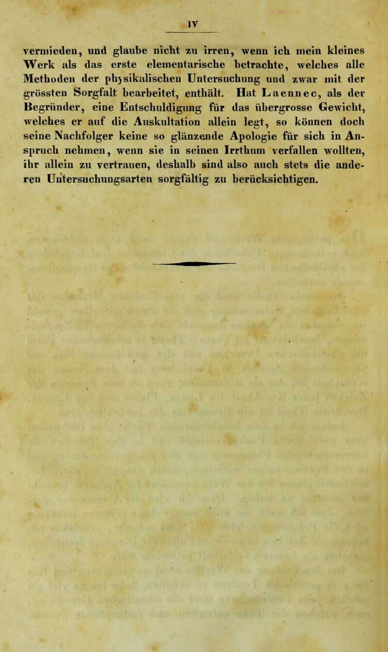 vermieden, und glaube nicht zu irren, wenn ich mein kleines Werk als das erste elementarische betrachte, welches alle Methoden der physikalischen Untersuchung und zwar mit der grössten Sorgfalt bearbeitet, enthält. Hat Laennec, als der Begründer, eine Entschuldigung für das übergrosse Gewicht, welches er auf die Auskultation allein legt, so können doch seine Nachfolger keine so glänzende Apologie für sich in An- spruch nehmen, wenn sie in seinen Irrthum verfallen wollten, ihr allein zu vertrauen, deshalb sind also auch stets die ande- ren Untersuchungsarten sorgfältig zu berücksichtigen.