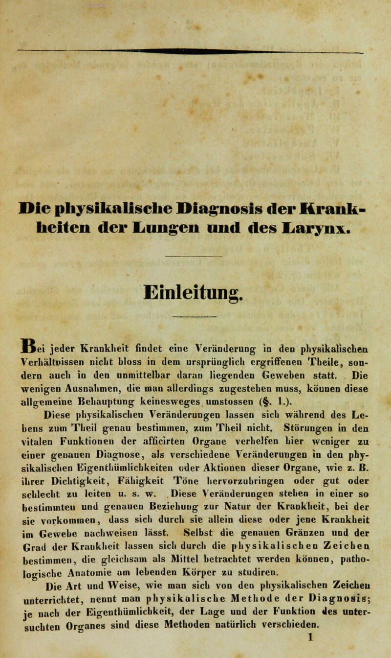 Die physikalische Diagnosis der Krank- heiten der Lungen und des Larynx. Einleitung. IJci jeder Krankheit findet eine Veränderung in den physikalischen Verhältnissen nicht bloss in dem ursprünglich ergriffenen Theile, son- dern auch in den unmittelbar daran liegenden Gewehen statt. Die wenigen Ausnahmen, die man allerdings zugestehen muss, köunen diese allgemeine Behauptung keinesweges umstossen (§. 1.). Diese physikalischen Veränderungen lassen sich während des Le- bens zum Tlii'il genau bestimmen, zum Theil nicht. Störungen in den vitalen Funktionen der afficirten Organe verhelfen hier weniger zu einer genauen Diagnose, als verschiedene Veränderungen in den phy- sikalischen Eigentümlichkeiten oder Aktionen dieser Organe, wie z. B. ihrer Dichtigkeit, Fähigkeit Töne hervorzubringen oder gut oder schlecht zu leiten u. s. w. Diese Veränderungen stehen in einer so bestimmten und genauen Beziehung zur Natur der Krankheit, bei der sie vorkommen, dass sich durch sie allein diese oder jene Krankheit im Gewebe nachweisen lässt. Selbst die genauen Gränzen und der Grad der Krankheit lassen sich durch die physikalischen Zeichen bestimmen, die gleichsam als Mittel betrachtet werden können, patho- logische Anatomie am lebenden Körper zu studiren. Die Art und Weise, wie man sich von den physikalischen Zeichen unterrichtet, nennt man physikalische Methode der Diagnosis; je nach der Eigentümlichkeit, der Lage und der Funktion des unter- suchten Organes sind diese Methoden natürlich verschieden.