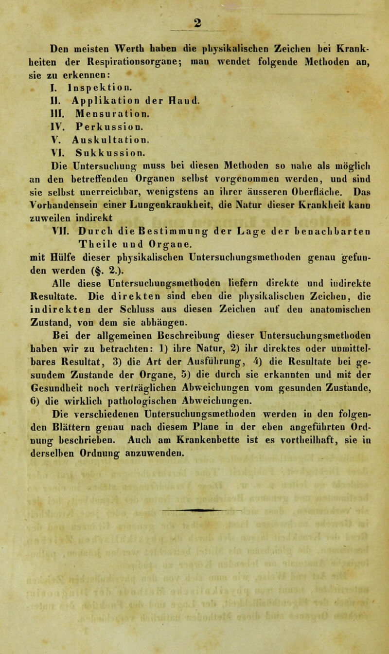 Den meisten Wertl» hüben die physikalischen Zeichen bei Krank- heiten der Respirationsorgane; man wendet folgende Methoden an, sie zu erkennen: I. Inspektion. II. Applikation der Hand. HI. Mensuration. IV. Perkussion. V. Auskultation. VI. Sukkussion. Die Untersuchung muss bei diesen Methoden so nahe als möglich an den betreffenden Organen selbst vorgenommen werden, und sind sie seihst unerreichbar, wenigstens an ihrer äusseren Oberfläche. Das Vorhandensein einer Lungenkrankheit, die Natur dieser Krankheit kann zuweilen indirekt VII. Durch die Bestimmung der Lage der benachbarten Theile und Organe. mit Hülfe dieser physikalischen Untersuchungsmethoden genau gefun- den werden (§. 2.). Alle diese Untersuchungsmethoden liefern direkte und indirekte Resultate. Die direkten sind eben die physikalischen Zeichen, die indirekten der Scbluss aus diesen Zeichen auf deu anatomischen Zustand, von dem sie abhängen. Bei der allgemeinen Beschreibung dieser Untersuchungsmethoden haben wir zu betrachten: 1) ihre Natur, 2) ihr direktes oder unmittel- bares Resultat, 3) die Art der Ausführung, 4) die Resultate hei ge- sundem Zustande der Organe, 5) die durch sie erkannten und mit der Gesundheit noch verträglichen Abweichungen vom gesunden Zustande, 0) die wirklich pathologischen Abweichungen. Die verschiedenen Untersuchungsmethoden werden in den folgen- den Blättern genau nach diesem Plane in der eben angeführten Ord- nung beschrieben. Auch am Krankenbette ist es vorteilhaft, sie in derselben Ordnung anzuwenden.