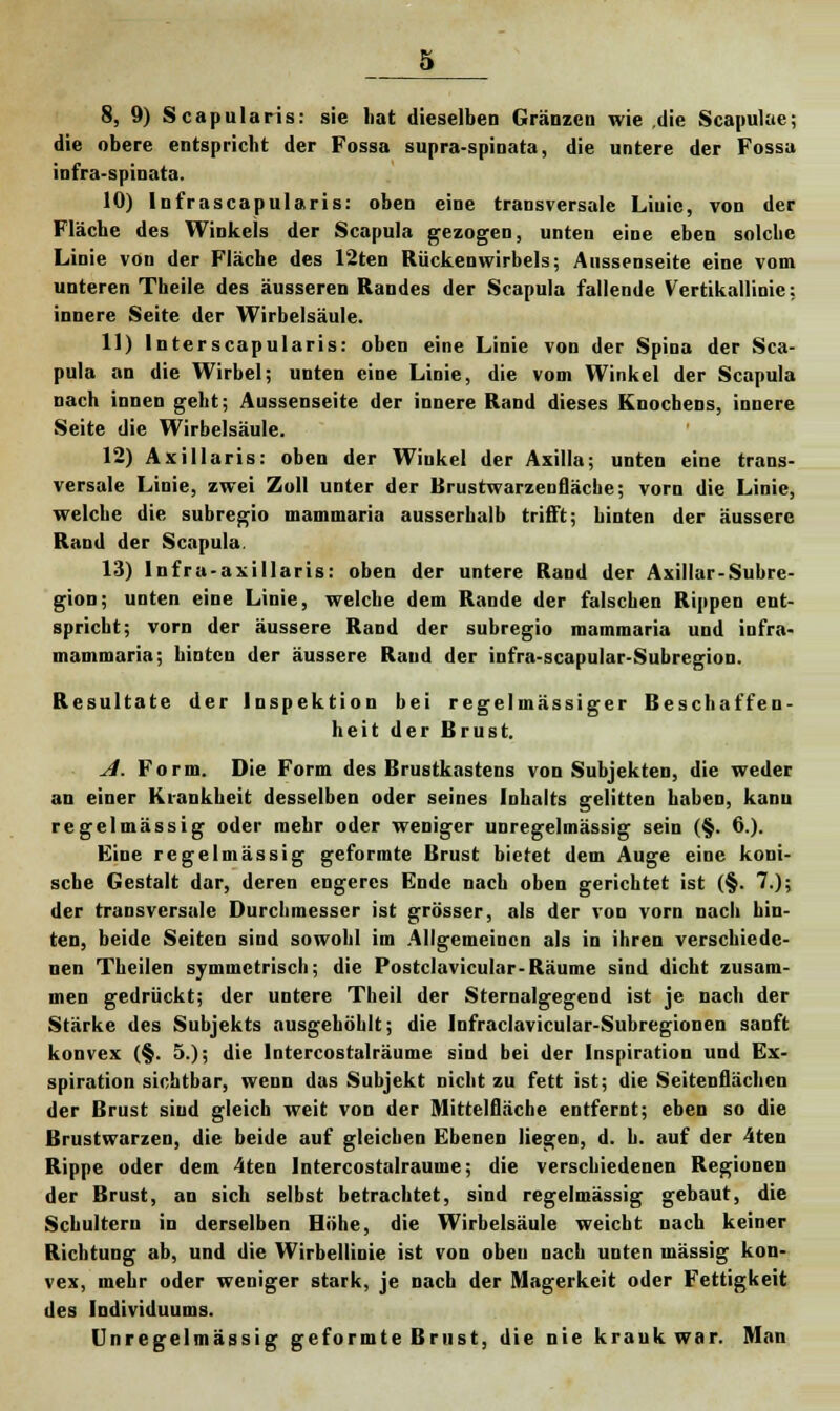 die obere entspricht der Fossa supra-spinata, die untere der Fossa infra-spinata. 10) Infrascapularis: oben eine transversale Liuie, von der Fläche des Winkels der Scapula gezogen, unten eine eben solche Linie von der Fläche des 12ten Rückenwirbels; Aussenseite eine vom unteren Theile des äusseren Randes der Scapula fallende Vertikallinie: innere Seite der Wirbelsäule. 11) Interscapularis: oben eine Linie von der Spina der Sca- pula an die Wirbel; unten eine Linie, die vom Winkel der Scapula nach innen geht; Aussenseite der innere Rand dieses Knochens, innere Seite die Wirbelsäule. 12) Axillaris: oben der Winkel der Axilla; unten eine trans- versale Linie, zwei Zoll unter der Brustwarzenfläche; vorn die Linie, welche die subregio mammaria ausserhalb trifft; hinten der äussere Rand der Scapula. 13) lnfra-axillaris: oben der untere Rand der Axillar-Subre- gion; unten eine Linie, welche dem Rande der falschen Rippen ent- spricht; vorn der äussere Rand der subregio mammaria und infra- mammaria; hinten der äussere Rand der infra-scapular-Subregion. Resultate der Inspektion bei regelmässiger Beschaffen- heit der Brust. A. Form. Die Form des Brustkastens von Subjekten, die weder an einer Krankheit desselben oder seines Inhalts gelitten haben, kanu regelmässig oder mehr oder weniger unregelmässig sein (§. 6.). Eine regelmässig geformte Brust bietet dem Auge eine koni- sche Gestalt dar, deren engeres Ende nach oben gerichtet ist (§. 7.); der transversale Durchmesser ist grösser, als der von vorn nach hin- ten, beide Seiten sind sowohl im Allgemeinen als in ihren verschiede- nen Theilen symmetrisch; die Postclavicular-Räume sind dicht zusam- men gedrückt; der untere Theil der Sternalgegend ist je nach der Stärke des Subjekts ausgehöhlt; die Infraclavicular-Subregionen sanft konvex (§. 5.); die Intcrcostalräume sind bei der Inspiration und Ex- spiration sichtbar, wenn das Subjekt nicht zu fett ist; die Seitenflächen der Brust sind gleich weit von der Mittelfläche entfernt; eben so die Brustwarzen, die beide auf gleichen Ebenen liegen, d. h. auf der 4ten Rippe oder dem 4ten Intercostalrauine; die verschiedenen Regionen der Brust, an sich selbst betrachtet, sind regelmässig gebaut, die Schultern in derselben Höhe, die Wirbelsäule weicht nach keiner Richtung ab, und die Wirbellinie ist von oben nach unten massig kon- vex, mehr oder weniger stark, je nach der Magerkeit oder Fettigkeit des Individuums. Unregelmässig geformte Brust, die nie krauk war. Man