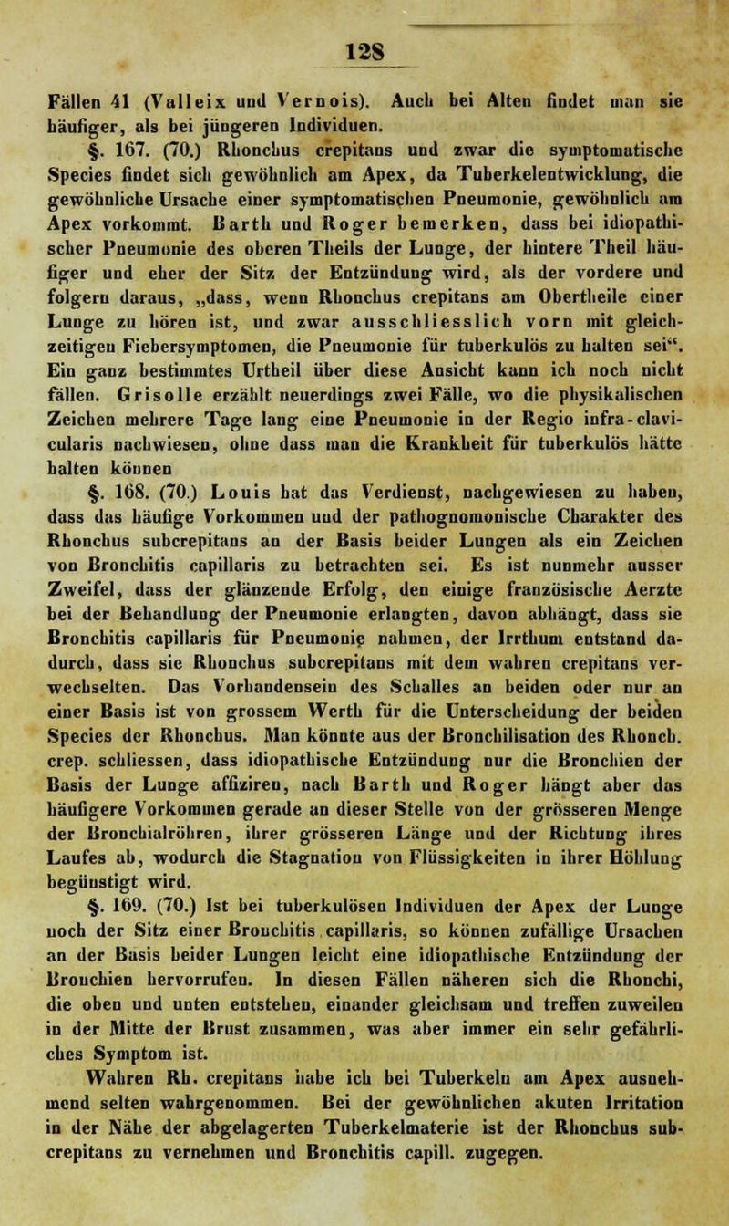 Fällen 41 (Vau ei x und Vernois). Auch bei Alten findet man sie häufiger, als bei jüngeren Individuen. §. 167. (70.) Rhonchus crepitans und zwar die symptomatische Species findet sich gewöhnlich am Apex, da Tuberkelentwicklung, die gewöhnliche Ursache einer symptomatischen Pneumonie, gewöhnlich am Apex vorkommt. Barth und Roger bemerken, dass bei idiopathi- scher Pneumonie des oberen Theils der Lunge, der hintere Theil häu- figer und eher der Sitz der Entzündung wird, als der vordere und folgern daraus, „dass, wenn Rhonchus crepitans am Obertheile einer Lunge zu hören ist, und zwar ausschliesslich vorn mit gleich- zeitigen Fiebersymptomen, die Pneumonie für tuberkulös zu halten sei'. Ein ganz bestimmtes Urtheil über diese Ansicht kann ich noch nicht fällen. Grisolle erzählt neuerdings zwei Fälle, wo die physikalischen Zeichen mehrere Tage lang eine Pneumonie in der Regio infra-clavi- cularis nachwiesen, ohne dass man die Krankheit für tuberkulös hätte halten können §. 168. (70.) Louis hat das Verdienst, nachgewiesen zu haben, dass das häufige Vorkommen und der pathognomonisebe Charakter des Rhonchus suberepitans an der Basis beider Lungen als ein Zeichen von Bronchitis capillaris zu betrachten sei. Es ist nunmehr ausser Zweifel, dass der glänzende Erfolg, den einige französische Aerztc bei der Behandlung der Pneumonie erlangten, davon abhängt, dass sie Bronchitis capillaris für Pneumonie nahmen, der Iridium entstand da- durch, dass sie Rhonchus suberepitans mit dem wahren crepitans ver- wechselten. Das Vorbandensein des Schalles an beiden oder nur an einer Basis ist von grossem Werth für die Unterscheidung der beiden Species der Rhonchus. Man könnte aus der Bronchilisation des Rbonch. crep. schliessen, dass idiopathische Entzündung nur die Bronchien der Basis der Lunge affizireu, nach Barth und Roger hängt aber das häufigere Vorkommen gerade an dieser Stelle von der grösseren Menge der Bronchialröhren, ihrer grösseren Länge und der Richtung ihres Laufes ab, wodurch die Stagnation von Flüssigkeiten in ihrer Höhlung begünstigt wird. §. 109. (70.) Ist bei tuberkulösen Individuen der Apex der Lunge noch der Sitz einer Bronchitis capillaris, so können zufällige Ursachen an der Basis beider Lungen leicht eine idiopathische Entzündung der Bronchien hervorrufen. In diesen Fällen nähereu sich die Rhonchi, die oben und unten entstehen, einander gleichsam und treffen zuweilen in der Mitte der Brust zusammen, was aber immer ein sehr gefährli- ches Symptom ist. Wahren Rh. crepitans habe ich bei Tuberkeln am Apex ausneh- mend selten wahrgenommen. Bei der gewöhnlichen akuten Irritation in der Nähe der abgelagerten Tuberkelmaterie ist der Rhonchus sub- erepitans zu vernehmen und Bronchitis capill. zugegen.