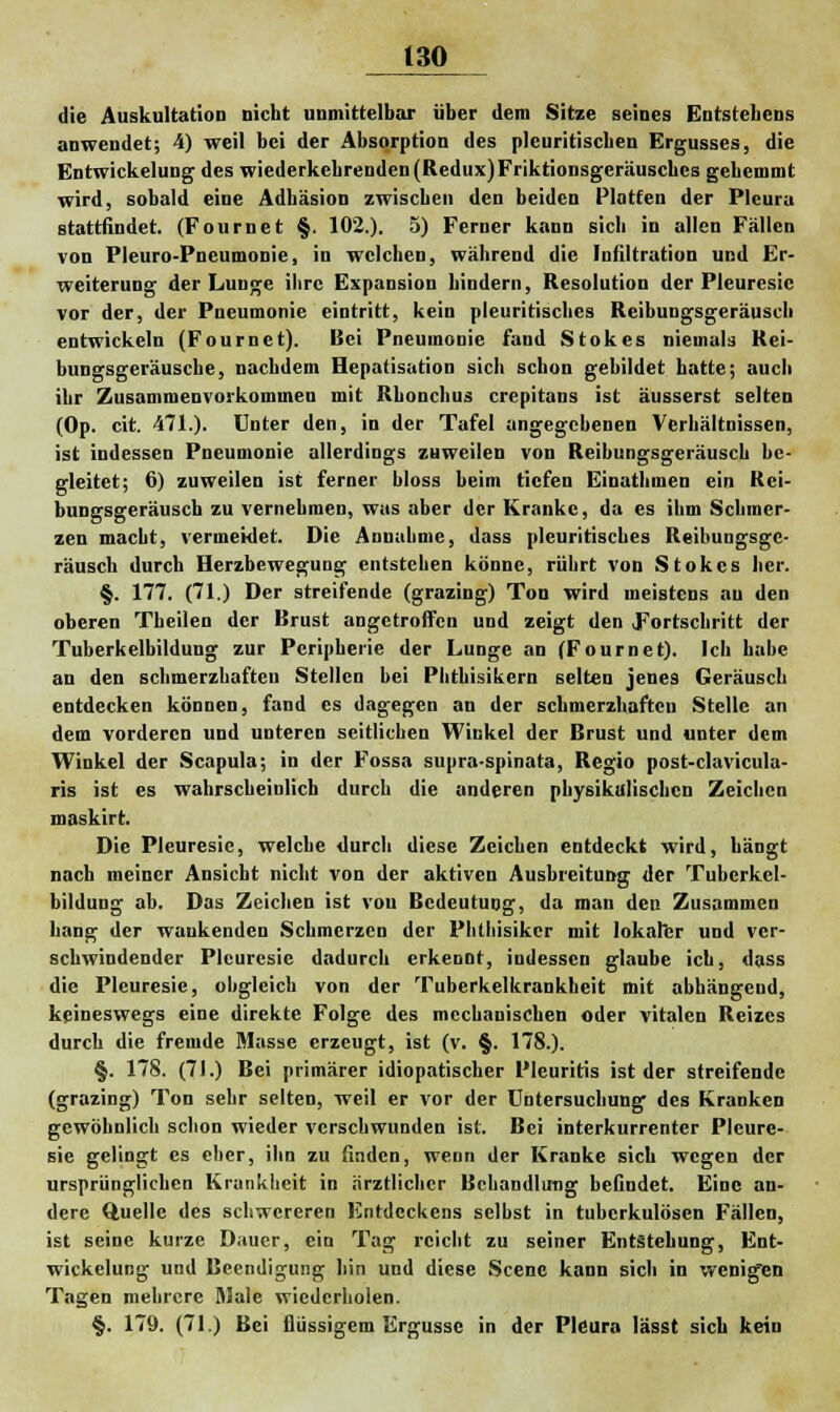 die Auskultation nicht unmittelbar über dem Sitze seines Entstehens anwendet; 4) weil bei der Absorption des pleuritischen Ergusses, die Entwickelung des wiederkehrenden (Redux)Friktionsgeräusches gehemmt wird, sobald eine Adhäsion zwischen den beiden Platten der Pleura stattfindet. (Fournet §. 102.). 5) Ferner kann sich in allen Fällen von Pleuro-Pneumonie, in welchen, während die Infiltration und Er- weiterung der Lunge ihre Expansion hindern, Resolution der Pleuresic vor der, der Pneumonie eintritt, kein pleuritiscbes Reibungsgeräuscb entwickeln (Fournet). Bei Pneumonie fand Stokes niemals Rei- bungsgeräusche, nachdem Hepatisation sich schon gebildet hatte; auch ihr Zusammenvorkommen mit Rhonchus crepitans ist äusserst selten (Op. cit. 471.). Unter den, in der Tafel angegebenen Verhältnissen, ist indessen Pneumonie allerdings zuweilen von Reibungsgeräusch be- gleitet; 6) zuweilen ist ferner bloss beim tiefen Einathmen ein Rei- bungsgeräusch zu vernehmen, was aber der Kranke, da es ihm Schmer- zen macht, vermeidet. Die Annahme, dass pleuritiscbes Reibungsge- räuscb durch Herzbewegung entstehen könne, rührt von Stokes her. §. 177. (71.) Der streifende (grazing) Ton wird meistens au den oberen Theilen der Brust angetroffen und zeigt den Fortschritt der Tuberkelbildung zur Peripherie der Lunge an (Fournet). Ich habe an den schmerzhaften Stellen bei Phthisikern selten jenes Geräusch entdecken können, fand es dagegen an der schmerzhaften Stelle an dem vorderen und unteren seitlichen Winkel der Brust und unter dem Winkel der Scapula; in der Fossa supra-spinata, Regio post-clavicula- ris ist es wahrscheinlich durch die anderen physikalischen Zeichen maskirt. Die Pleuresic, welche durch diese Zeichen entdeckt wird, hängt nach meiner Ansicht nicht von der aktiven Ausbreitung der Tubcrkel- bildung ab. Das Zeichen ist von Bedeutung, da man deu Zusammen hang der wankenden Schmerzen der Phthisikcr mit lokaler und ver- schwindender Plcurcsie dadurch erkennt, indessen glaube ich, dass die Pleuresie, obgleich von der Tuberkelkrankheit mit abhängend, keineswegs eine direkte Folge des mechanischen oder vitalen Reizes durch die fremde Masse erzeugt, ist (v. §. 178.). §. 178. (71.) Bei primärer idiopatischer Pleuritis ist der streifende (grazing) Ton sehr selten, weil er vor der Untersuchung des Kranken gewöhnlich schon wieder verschwunden ist. Bei interkurrenter Pleure- sie gelingt es eher, ihn zu finden, wenn der Kranke sich wegen der ursprünglichen Krankheit in ärztlicher Behandlung befindet. Eine an- dere Quelle des schwereren Entdcckens selbst in tuberkulösen Fällen, ist seine kurze Dauer, ein Tag reicht zu seiner Entstehung, Ent- wickelung und Beendigung hin und diese Scenc kann sich in wenigen Tagen mehrere Male wiederholen. §. 179. (71.) Bei flüssigem Ergüsse in der Pleura lässt sich kein