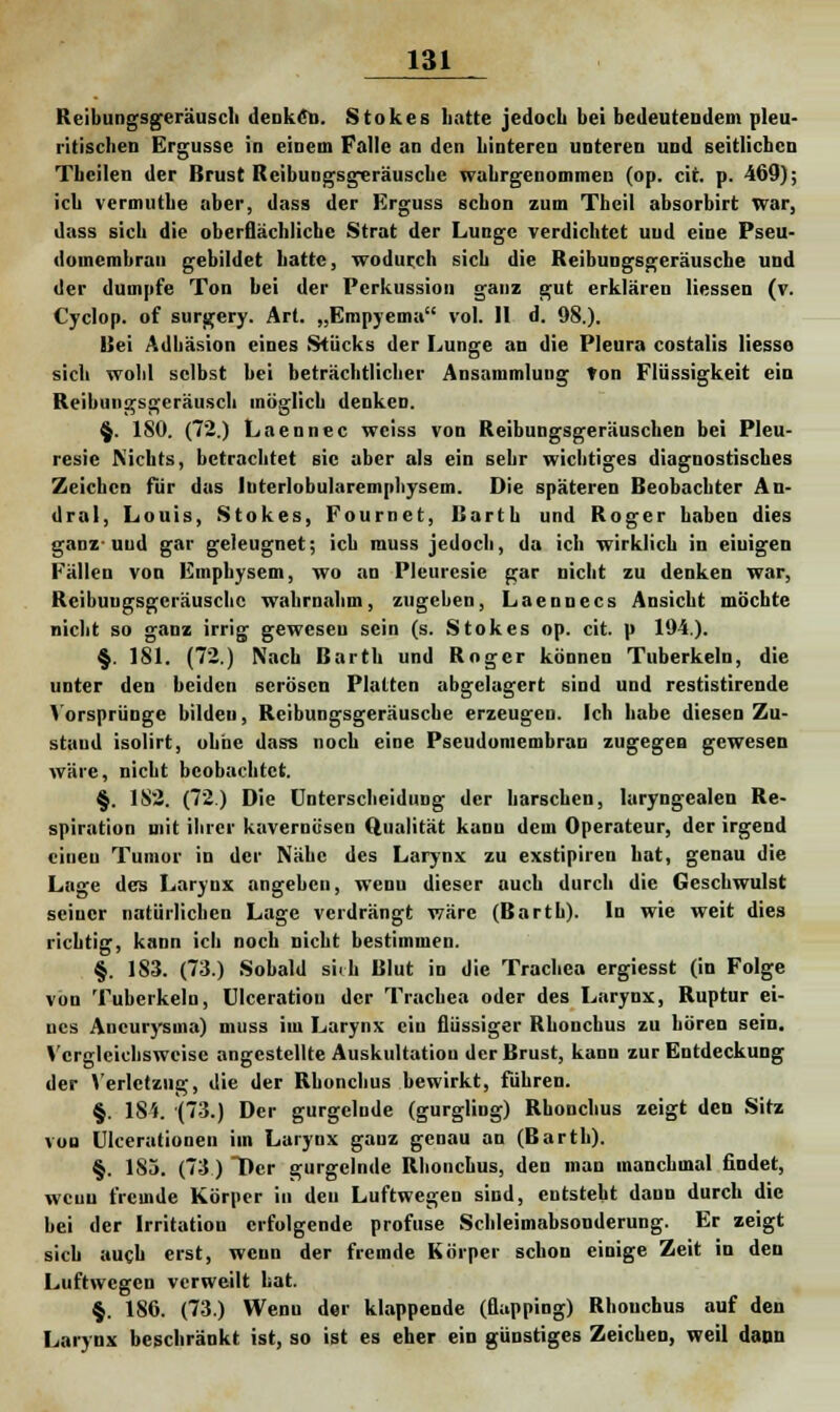 Reibungsgeräusch denken. Stokes liatte jedocb bei bedeutendem pleu- ritischen Ergüsse in einem Falle an den hinteren unteren und seitlichen Tbeilen der Brust Rcibungsgeräuscke wahrgenommen (op. cit. p. 469); icb vermutbe aber, dass der Erguss schon zum Theil absorbirt war, dass sieb die oberflächliche Strat der Lunge verdichtet uud eine Pseu- domembran gebildet hatte, wodurch sich die Reibungsgeräusche und der dumpfe Ton bei der Perkussion ganz gut erklären Hessen (v. Cyclop. of surgery. Art. „Empyema vol. II d. 98.). Bei Adhäsion eines Stücks der Lunge an die Pleura costalis Hesse sich wohl selbst bei beträchtlicher Ansammlung ton Flüssigkeit ein Reibungsgeräusch möglich denken. §. ISO. (72.) Laennec weiss von Reibungsgeräuschen bei Pleu- resie Nichts, betrachtet sie aber als ein sehr wichtiges diagnostisches Zeichen für das luterlobularemphysem. Die späteren Beobachter Au- dral, Louis, Stokes, Fournet, Barth und Roger haben dies ganz-uud gar geleugnet; icb muss jedoch, da ich wirklich in eiuigen Fällen von Emphysem, wo an Pleuresie gar nicht zu denken war, Reibuugsgcräuschc wahrnahm, zugehen, Laennecs Ansicht möchte nicht so ganz irrig gewesen sein (s. Stokes op. cit. p 194.). §. 181. (72.) Nach Barth und Roger können Tuberkeln, die unter den beiden serösen Platten abgelagert sind und restistirende Vorsprünge bildeu, Reibungsgeräusche erzeugen. Ich habe diesen Zu- stand isolirt, ohne dass noch eine Pseudomembran zugegen gewesen wäre, nicht beobachtet. §. 182. (72.) Die Unterscheidung der harschen, laryngealen Re- spiration mit ihrer kavernösen Qualität kann dem Operateur, der irgend einen Tumor in der Nähe des Larynx zu exstipiren hat, genau die Lage des Larynx angehen, wenu dieser auch durch die Geschwulst seiner natürlichen Lage verdrängt wäre (Barth). In wie weit dies richtig, kann ich noch nicht bestimmen. §. 183. (73.) Sobald sich Blut in die Trachea ergiesst (in Folge von Tuberkeln, UIceratiou der Trachea oder des Larynx, Ruptur ei- nes Aneurysma) muss im Larynx ein flüssiger Rhonchus zu hören sein. Vergleichsweise angestellte Auskultatiou der Brust, kann zur Entdeckung der Verlctzug, die der Rhonchus bewirkt, führen. §. 184. (73.) Der gurgelnde (gurgling) Rhonchus zeigt den Sitz von Ulcerationen im Larynx gauz genau an (Barth). §. 183. (73) Der gurgelnde Rhonchus, den man manchmal findet, wenn fremde Körper in den Luftwegen sind, entsteht dann durch die hei der Irritation erfolgende profuse Schleimabsonderung. Er zeigt sich auch erst, weun der fremde Körper schon einige Zeit in den Luftwegen verweilt bat. §. 186. (73.) Wenu der klappende (flapping) Rhonchus auf den Larynx beschränkt ist, so ist es eher ein günstiges Zeichen, weil dann