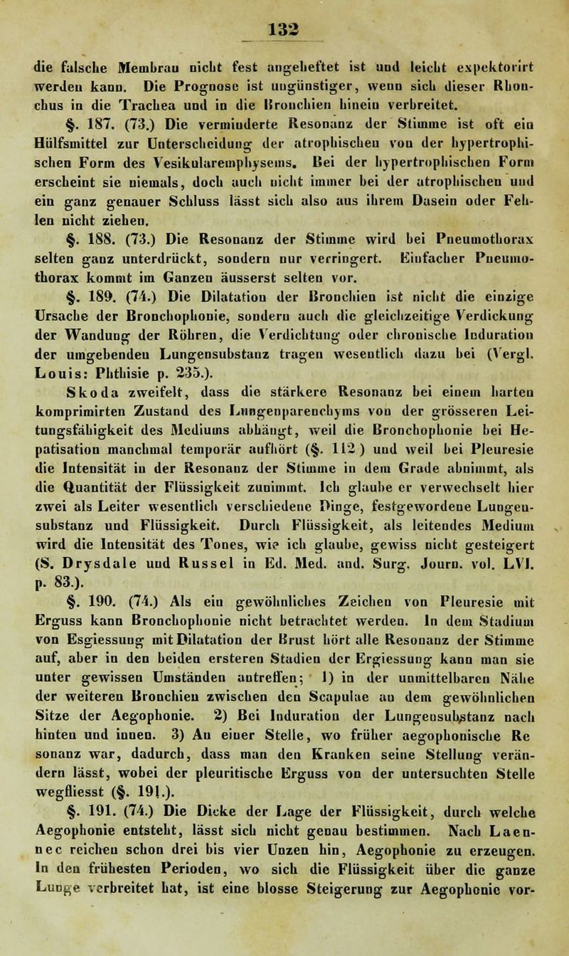 die falsche Meuibruu nicht fest angeheftet ist und leicht expektorirt werden kann. Die Prognose ist ungünstiger, wenn sich dieser Rbou- chus in die Trachea und in die Bronchien hinein verbreitet. §. 187. (73.) Die verminderte Resonanz der Stimme ist oft ein Hülfsinittel zur Untersclicidung der atrophischeu von der hypertrophi- schen Form des Vesikularemphysems. Bei der hypertrophischen Form erscheint sie niemals, doch auch nicht immer bei der atrophischen und ein ganz genauer Schluss lässt sich also aus ihrem Dasein oder Feh- len nicht ziehen. §. 188. (73.) Die Resonanz der Stimme wird bei Pneumothorax selten ganz unterdrückt, sondern nur verringert. Einfacher Pneumo- thorax kommt im Ganzen äusserst selten vor. §. 189. (74.) Die Dilatation der Bronchien ist nicht die einzige Ursache der Bronchophonie, sondern aucli die gleichzeitige Verdickung der Wandung der Röhren, die Verdichtung oder chronische Induration der umgebenden Lungensubstanz tragen wesentlich dazu bei (Vergl. Louis: Phthisie p. 235.). Skoda zweifelt, dass die stärkere Resonanz hei einem hurten komprimirten Zustund des Lungenparenchyms von der grösseren Lei- tungsfäbigkeit des Mediums abhängt, weil die Bronchophonie bei He- patisation manchmal temporär aufhört (§. 112.) und weil bei Pleuresie die Intensität in der Resonanz der Stimme in dem Grade abnimmt, als die Quantität der Flüssigkeit zunimmt. Ich glaube er verwechselt hier zwei als Leiter wesentlich verschiedene Dinge, festgewordene Lungeu- substanz und Flüssigkeit. Durch Flüssigkeit, als leitendes Medium wird die Intensität des Tones, wie ich glaube, gewiss nicht gesteigert (S. Drysdale und Rüssel in Ed. Med. und. Surg. Journ. vol. LVI. p. 83). §. 190. (74.) Als ein gewöhnliches Zeichen von Pleuresie mit Erguss kann Bronchophonie nicht betrachtet werden. In dem Stadium von Esgiessuug mit Dilatation der Brust hört alle Resonanz der Stimme auf, aber in den beiden ersteren Stadien der Ergiessung kann man sie unter gewissen Umständen untretfen; 1) in der unmittelbaren Nähe der weiteren Bronchien zwischen den Scnpulue au dem gewöhnlichen Sitze der Aegophonie. 2) Bei Induration der Lungeusuhtstanz nach hinten und iuneu. 3) Au eiuer Stelle, wo früher aegophonische Rc sonanz war, dadurch, dass man den Kranken seine Stellung verän- dern lässt, wobei der pleuritische Erguss von der untersuchten Stelle wegfliesst (§. 191.). §. 191. (74.) Die Dicke der Lage der Flüssigkeit, durch welche Aegophonie entsteht, lässt sich nicht genau bestimmen. Nach Laen- nec reichen schon drei bis vier Unzen hin, Aegophonie zu erzeugen. In den frühesten Perioden, wo sich die Flüssigkeit über die ganze Lunge verbreitet hat, ist eine blosse Steigerung zur Aegophonie vor-
