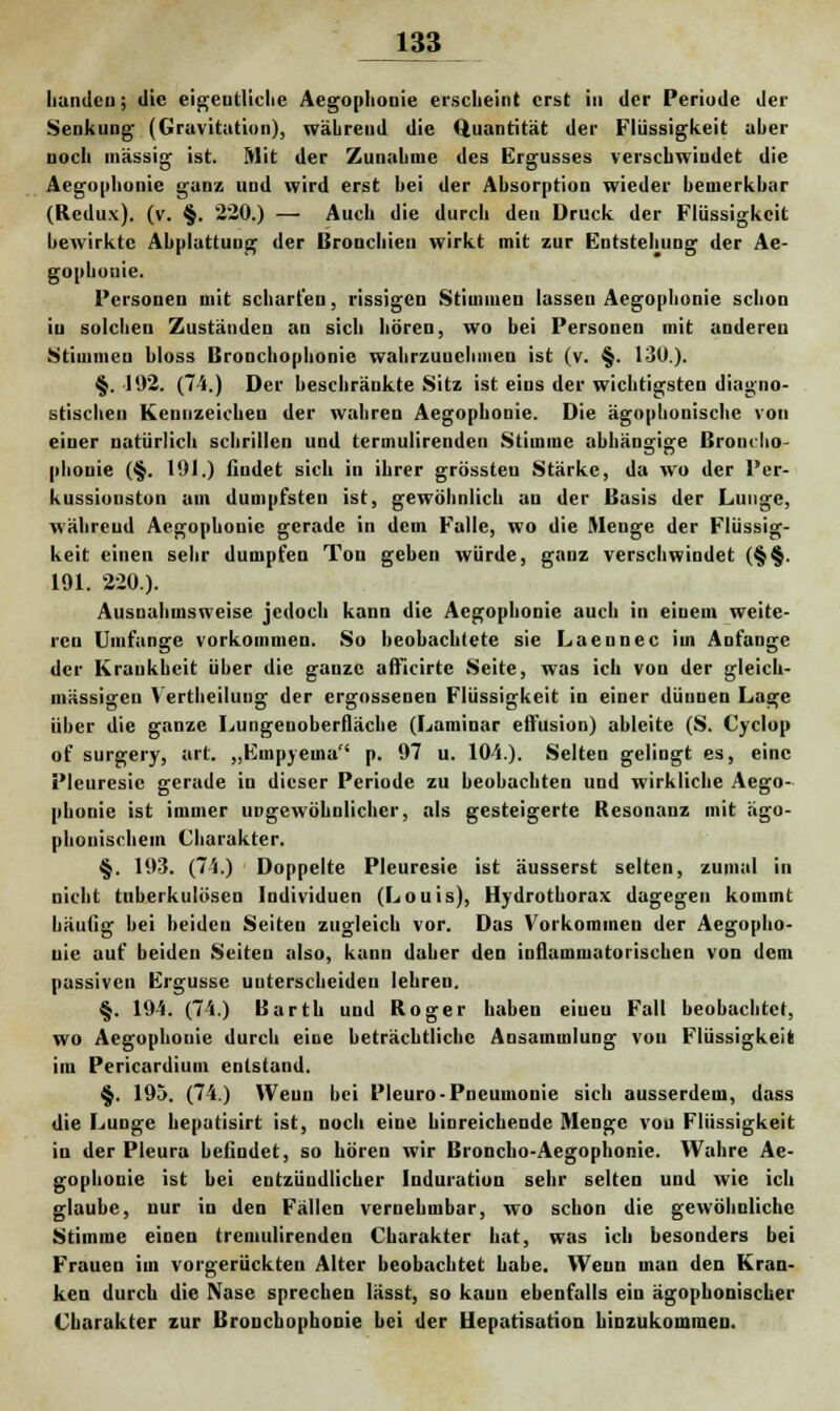 liundcu; die eigentliche Aegopliooie erscheint erst in der Periode der Senkung (Gravitation), während die Quantität der Flüssigkeit aher noch massig ist. Mit der Zunahme des Ergusses verschwindet die Aegophonie ganz und wird erst hei der Absorption wieder bemerkbar (Redux). (v. §. 220.) — Auch die durch den Druck der Flüssigkeit bewirkte Abplattung der Bronchien wirkt mit zur Entstehung der Ae- gophotiie. Personen mit scharten, rissigen Stimmen lassen Aegophonie schon in solchen Zuständen an sich hören, wo bei Personen mit anderen Stimmen bloss Bronchophonie wahrzunehmen ist (v. §. 130.). §. 192. (74.) Der beschränkte Sitz ist eins der wichtigsten diagno- stischen Kennzeichen der wahren Aegophonie. Die ägophonische von einer natürlich schrillen und termulirenden Stimme abhängige Broncho phouie (§. 191.) findet sich in ihrer grössteu Stärke, da wo der Per- kussionston am dumpfsten ist, gewöhnlich an der Basis der Lunge, während Aegophonie gerade in dem Falle, wo die Menge der Flüssig- keit einen sehr dumpfen Ton geben würde, ganz verschwindet (§§. 191. 220.). Ausnahmsweise jedoch kann die Aegophonie auch in einem weite- ren Umfange vorkommen. So beobachtete sie Laennec im Anfange der Krankheit über die ganze aftlcirtc Seite, was ich von der gleich- massigen Vertheiluug der ergossenen Flüssigkeit in einer dünnen Lage über die ganze Lungenoberfläche (Laminar effusion) ableite (S. Cyclop of surgery, art. „Empyema p. 97 u. 104.). Selten gelingt es, eine Pleuresie gerade in dieser Periode zu beobachten und wirkliche Aego- phonie ist immer ungewöhnlicher, als gesteigerte Resonanz mit ägo- phonischem Charakter. §. 193. (74.) Doppelte Pleuresie ist äusserst selten, zumal in nicht tuberkulösen Individuen (Louis), Hydrotborax dagegen kommt häufig bei beiden Seiten zugleich vor. Das Vorkommen der Aegopho- nie auf beiden Seiten also, kann daher den inflammatorischen von dem passiven Ergüsse unterscheiden lehren. §. 194. (74.) Barth und Roger haben eiueu Fall beobachtet, wo Aegophonie durch eine beträchtliche Ansammlung von Flüssigkeit im Pericardium entstand. §. 195. (74.) Weun bei Pleuro-Pneumonie sich ausserdem, dass die Lunge bepatisirt ist, noch eine hinreichende Menge von Flüssigkeit in der Pleura befindet, so hören wir Broncho-Aegophonie. Wahre Ae- gophonie ist bei entzündlicher Induration sehr selten und wie ich glaube, nur in den Fällen vernehmbar, wo schon die gewöhnliche Stimme einen tremulirenden Charakter hat, was ich besonders bei Frauen im vorgerückten Alter beobachtet habe. Weun man den Kran- ken durch die Nase sprechen lässt, so kaun ebenfalls ein ägophonischer Charakter zur Bronchophonie bei der Hepatisation hinzukommen.