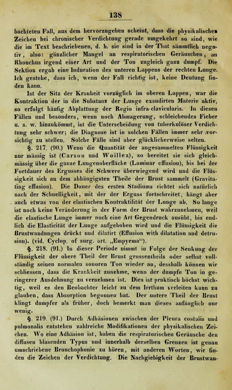 bachteten Fall, aus dem hervorzugehen scheint, dass die physikalische« Zeichen bei chronischer Verdichtung gerade umgekehrt so sind, wie die im Text beschriebenen, d. h. sie sind in der That sämmtlich nega- tiv , also: gänzlicher Mangel an respiratorische« Geräuschen, an Rhonchus irgend einer Art und der Ton zugleich ganz dumpf. Die Sektion ergab eine Induration des unteren Lappeus der rechten Lunge. Ich gestehe, dass ich, wenn der Fall richtig ist, keine Deutung An- den kann. Ist der Sitz der Krauhcit vorzüglich im oberen Lappen, war die Kontraktion der in die Substanz der Lunge exsudirten Materie aktiv, so erfolgt häufig Abplattung der Regio infraclavicularis. In diesen Fällen und besonders, wenn noch Abmagerung, schleichendes Fieber u. s. w. hinzukömmt, ist die Unterscheidung von tuberkulöser Verdich- tung sehr schwer; die Diagnose ist in solchen Fällen immer sehr .vor- sichtig zu stellen. Solche Fälle sind aber glücklicherweise selten. §. 217. (90.) Wenn die Quantität der angesammelten Flüssigkeit nur massig ist (Carson und Woillez), so bereitet sie sich gleich- massig über die ganze Lungenoberfläche (Lamioar effusion), bis bei der Fortdauer des Ergusses die Schwere überwiegend wird und die Flüs- sigkeit sich an dem abhängigsten Theile der Brust sammelt (Gravita- ting effusion). Die Dauer des ersten Stadiums richtet sich natürlich nach der Schnelligkeit, mit der der Erguss fortschreitet, hängt aber auch etwas von der elastischen Kontraktilität der Lunge ab. So lange ist noch keine Veränderung in der Form der Brust wahrzunehmen, weil die elastische Lunge immer noch eine Art Gegendruck ausübt, bis end- lich die Elasticität der Lunge aufgehoben wird und die Flüssigkeit die Brustwandungen drückt und dilatirt (Effusion with dilatation and detru- siou). (vid. Cyclop. of surg. art. „Euipyema). §. 218. (91.) In dieser Periode nimmt in Folge der Senkung der Flüssigkeit der obere Tbeil der Brust grossenthcils oder selbst voll- ständig seinen normalen sonoren Ton wieder au, desshalb können wir schliessen, dass die Krankheit zunehme, wenn der dumpfe Ton in ge- ringerer Ausdehnung zu vernehmen ist. Dies ist praktisch höchst wich- tig, weil es den Beobachter leicht zu dem Irrthum verleiten kann zu glauben, dass Absorption begonnen hat. Der untere Theil der Brust klingt dumpfer als früher, doch bemerkt man dieses anfänglich nur wenig. §. 219. (91.) Durch Adhäsionen zwischen der Pleura costulis uud pulmonalis entstehen zahlreiche Modifikationen der physikalischen Zei- chen. Wo eine Adhäsion ist, haben die respiratorischen Geräusche den diffusen blasenden Typus und innerhalb derselben Grenzen ist genau umschriebene Bronchophonie zu hören, mit anderen Worten, wir fin- den die Zeichen der Verdichtung. Die Nachgiebigkeit der Brustwan-