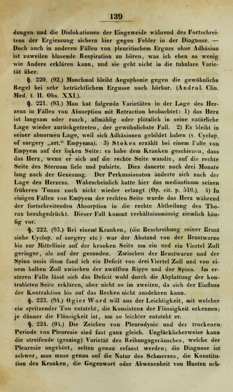 düngen and die Dislokationen der Eingeweide während des Fortschrei- tens der Ergiessuug sichern hier gegen Fehler in der Diagnose. — Doch auch in anderen Fällen von pleuritischein Erguss ohne Adhäsion ist zuweilen hlasendc Respiration zu hören, was ich eben so wenig wie Andere erklären kann, und sie geht nicht in die tubuläre Varie- tät über. §. 220. (92.) Manchmal bleibt Aegophonie gegen die gewöhnliche Kegel bei sehr beträchtlichem Ergüsse noch hörbar. (Andral. Clin. Med. t. II. Obs. XXI.). §. 221. (93.) Man hat folgende Varietäten in der Lage des Her- zens in Fällen von Absorption mit Retraction beobachtet: 1) das Herz ist langsam oder rasch, allmählig oder plötzlich in seine natürliche Lage wieder zurückgetreten, der gewöhnlichste Fall. 2) Es bleibt in seiner abnormen Lage, weil sich Adhäsionen gebildet haben (v. Cyclop. of surgery ,,art. Empyeuia). 3) Stokes erzählt bei einem Falle von Empyem auf der linken Seite: es habe dem Kranken geschienen, dass das Herz, wenn er sieb auf die rechte Seite waudtc, auf die rechte Seite des Sternum fiele und pulsirte. Dies dauerte noch drei Monate lang nach der Genesung. Der Perkussionston änderte sich nach der Lage des Herzens. Wahrscheinlich hatte hier das mediastiuum seinen frühereu Tonus noch nicht wieder erlangt (Op. cit. p. 510.). 'i) lo einigen Fällen von Empyem der rechten Seite wurde das Herz während der fortschreitenden Absorption in die rechte Abtheilung des Tho- rax herabgedrückt. Dieser Fall kommt verhältuissmässig ziemlich häu- fig vor. §. 222. (93.} Bei einem! Kranken, (die Beschreibung seiner Brust siehe Cyclop. of surgery etc.) war der Abstand von der Brustwarze bis zur Mittellinie auf der kranken Seite um ein uud ein Viertel Zoll geringer, als auf der gesunden. Zwischen der Brustwarze uud der Spina ossis iliiim fand ich ein Deficit von drei Viertel Zoll und von ei- nem halben Zoll zwischen der zwölften Rippe und der Spiua. Im er- steren Fälle lässt sich das Deficit wohl durch die Abplattung der kou- trahirten Seile erklären, aber nicht so im zweiten, da sich der Eiufluss der Kontraktion bis auf das Becken Dickt ausdehnen kann. §. 223. (94.) Ogier Ward will aus der Leichtigkeit, mit welcher ein spritzender Ton entsteht, die Konsistenz der Flüssigkeit erkennen; je dünner die Flüssigkeit ist, um so leichter entsteht er. §. 224. (9i.) Die Zeichen von Pleurodynie uud der trockenen Periode von Plcuresie sind fast ganz gleich. Unglücklicherweise kann die streifende (grazing) Varietät des Reibungsgeiäuscbes, welche der Pleuresie angehört, selten genau erfasst werden; die Diagnose ist schwer, man muss genau auf die Natur des Schmerzes, die Konstitu- tion des Kranken, die Gegenwart oder Abwesenheit von Husten ueb-