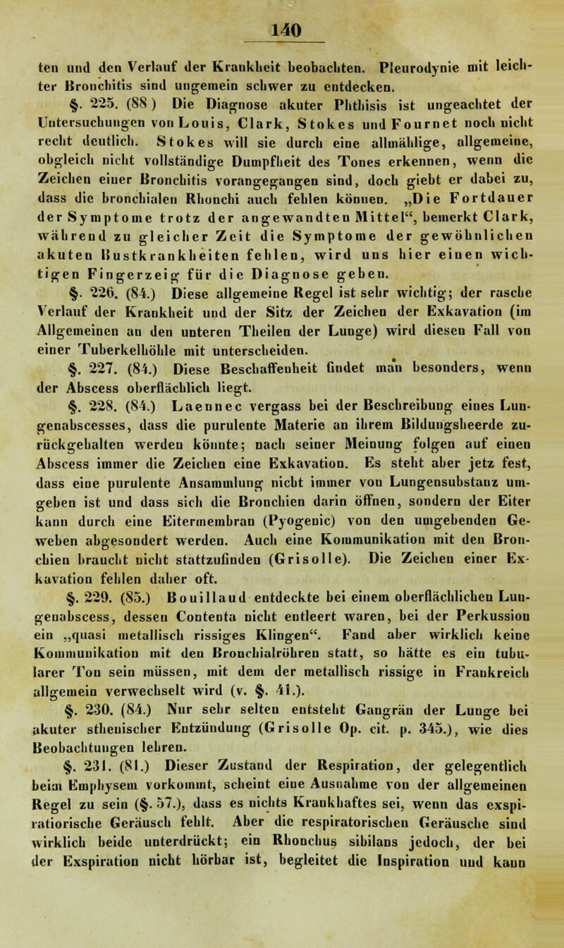 ten und den Verlauf der Krankheit beobachten. Pleurodynie mit leich- ter Bronchitis sind ungemein schwer zu entdecken. §. 225. (88) Die Diagnose akuter Phthisis ist ungeachtet der Untersuchungen von Louis, Clark, Stokes undFournet noch nicht recht deutlich. Stokes will sie durch eine allmählige, allgemeine, obgleich nicht vollständige Dumpfheit des Tones erkennen, wenn die Zeichen einer Bronchitis vorangegangen sind, doch giebt er dabei zu, dass die bronchialen Rhonchi auch fehlen können. „Die Fortdauer der Symptome trotz der angewandten Mittel, bemerkt Clark, während zu gleicher Zeit die Symptome der gewöhnlichen akuten ISustkran kheiten fehlen, wird uns hier einen wich- tigen Fingerzeig für die Diagnose geben. §. 226. (84.) Diese allgemeine Regel ist sehr wichtig; der rasche Verlauf der Krankheit und der Sit/, der Zeichen der Exkavation (im Allgemeinen an den unteren Theilen der Lunge) wird diesen Fall von einer Tuberkelhöhle mit unterscheiden. §. 227. (84.) Diese Beschaffenheit Gndet man besonders, wenn der Abscess oberflächlich liegt. §. 228. (84.) Laennec vergass bei der Beschreibung eines Lun- genabscesses, dass die purulcnte Materie an ihrem Bildungsheerde zu- rückgehalten werden könnte; nach seiner Meinung folgen auf einen Abscess immer die Zeichen eine Exkavation. Es steht aber jetz fest, dass eine purulente Ansammlung nicht immer vou Lungensubstanz um- geben ist und dass sich die Bronchien darin öffnen, sondern der Eiter kann durch eine Eitermembran (Pyogenic) von den umgebenden Ge- weben abgesondert werden. Auch eine Kommunikation mit den Bron- chien braucht nicht stattzufinden (Grisolle). Die Zeichen einer Ex- kavation fehlen daher oft. §.229. (85.) Bouillaud entdeckte bei einem oberflächlichen Luu- genabscess, dessen Contenta nicht entleert waren, bei der Perkussion ein „quasi metallisch rissiges Klingen. Fand aber wirklich keine Kommunikation mit den Bronchialröhren statt, so hätte es ein tubu- lärer Ton sein müssen, mit dem der metallisch rissige in Frankreich allgemein verwechselt wird (v. §. 41.). §. 230. (84.) Nur sehr selten entsteht Gangrän der Lunge bei akuter athenischer Entzündung (Grisolle Op. cit. p. 345.), wie dies Beobachtungen lehren. §. 231. (81.) Dieser Zustand der Respiration, der gelegentlich beim Emphysem vorkommt, scheint eine Ausnahme von der allgemeinen Regel zu sein (§. 57.), dass es nichts Krankhaftes sei, wenn das exspi- l-atioriscbe Geräusch fehlt. Aber die respiratorischen Geräusche sind wirklich beide unterdrückt; ein Rhonchus sihilans jedoch, der bei der Exspiration nicht hörbar ist, begleitet die Inspiration und kaun