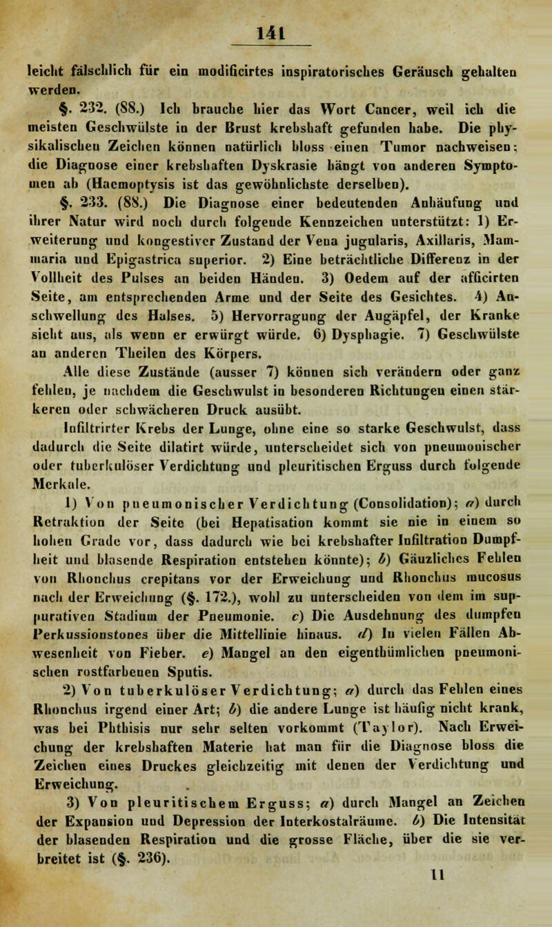 leicht fälschlich für ein modilicirtcs inspiratorisches Geräusch gehalten werden. §. 232. (S8.) Ich brauche hier das Wort Cancer, weil ich die meisten Geschwülste in der Brust krebshaft gefunden habe. Die phy- sikalischen Zeichen können natürlich bloss einen Tumor nachweisen; die Diagnose einer krebshaften Dyskrasie hängt von anderen Sympto- men ab (Hacmoptysis ist das gewöhnlichste derselben). §. 233. (8S.) Die Diagnose einer bedeutenden Anhäufung und ihrer Natur wird noch durch folgende Kennzeichen unterstützt: 1) Er- weiterung und kongestiver Zustand der Vena jugularis, Axillaris, Mam- maria und Epigastrica superior. 2) Eine beträchtliche Differenz in der Vollheit des Pulses an beiden Händen. 3) Oedem auf der afQcirten Seite, am entsprechenden Arme und der Seite des Gesichtes. 4) An- schwellung des Halses. 5) Hervorragung der Augäpfel, der Kranke sieht aus, als wenn er erwürgt würde. 6) Dysphagie. 7) Geschwülste an anderen Thcilen des Körpers. Alle diese Zustände (ausser 7) können sich verändern oder ganz fehlen, je nachdem die Geschwulst in besonderen Richtungeu einen stär- keren oder schwächeren Druck ausübt. Infiltrirter Krebs der Lunge, ohne eine so starke Geschwulst, dass dadurch die Seite dilatirt würde, unterscheidet sich von pneumonischer oder tuberkulöser Verdichtung und plcuritischen Erguss durch folgende Mcrkale. 1) Von pneumonischer Verdichtung (Consolidation); o) durch Retraktion der Seite (bei Hepatisation kommt sie nie in einem so hohen Crade vor, dass dadurch wie bei krebshafter Infiltration Dumpf- heit und blasende Respiration entstehen könnte); i) Gäuzlicbcs Fehlen von Rbonchus crepitans vor der Erweichung und Rhonchus mucosus nach der Erweichung (§. 172.), wohl zu unterscheiden von dem im sup- purativeu Stadium der Pneumonie, c) Die Ausdehnung des dumpfen Perkussionstones über die Mittellinie hinaus, tl) lu vielen Fällen Ab- wesenheit von Fieber, e) Mangel an den eigentümlichen pneumoni- schen rostfarbenen Sputis. 2) Von tuberkulöser Verdichtung; er) durch das Fehlen eines Rhonchus irgend einer Art; b) die andere Lunge ist häufig nicht krank, was bei Pbtbisis nur sehr selten vorkommt (Taylor). Nach Erwei- chung der krebshaften Materie hat man für die Diagnose bloss die Zeichen eines Druckes gleichzeitig mit denen der Verdichtung und Erweichung. 3) Von pleuritiscbem Erguss; a) durch Mangel an Zeichen der Expansion uud Depression der Interkostalräume. 0) Die Intensität der blasenden Respiration und die grosse Fläche, über die sie ver- breitet ist (§. 236). 11