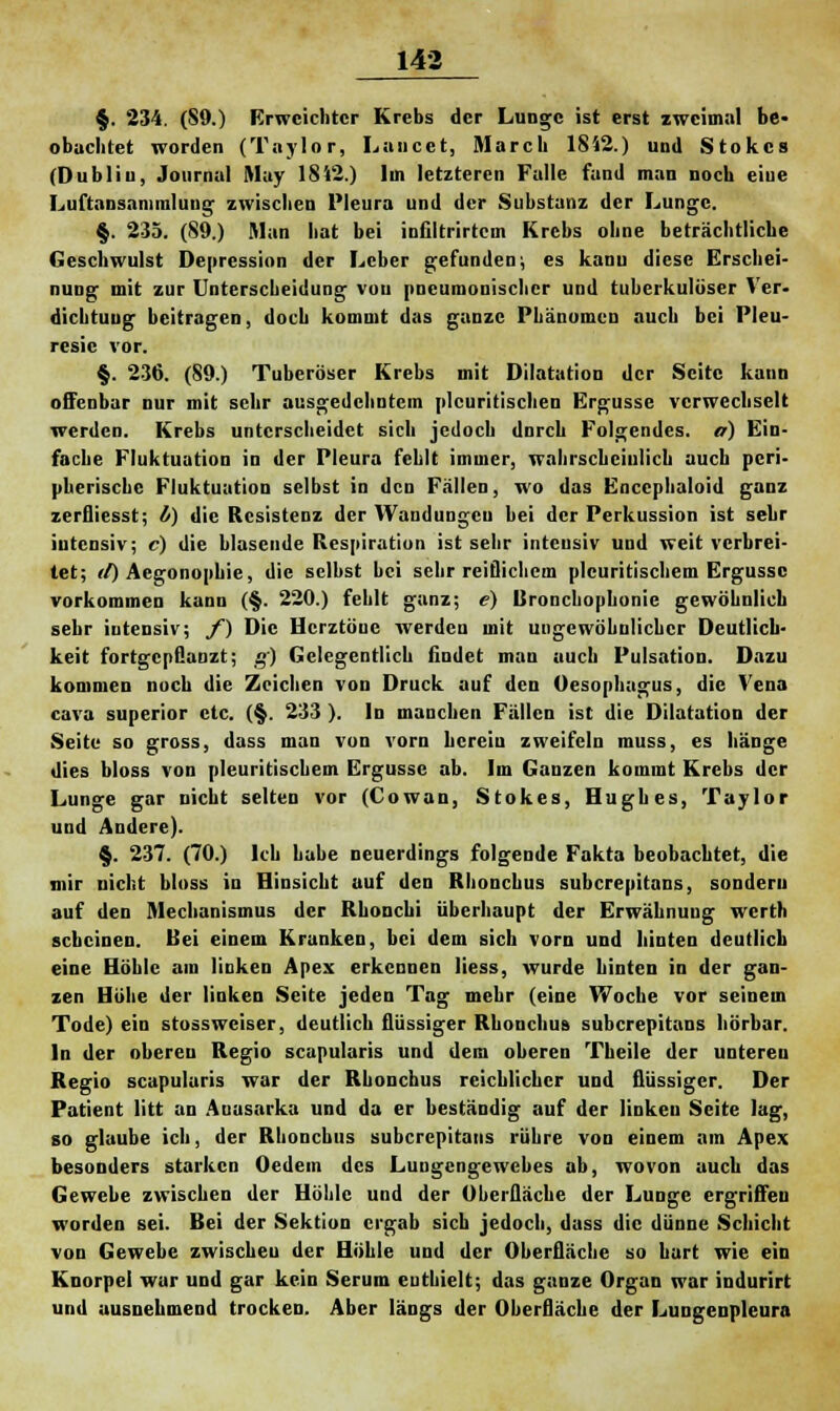 §. 234. (S9.) Erweichter Krebs der Lunge ist erst zweimal be- obachtet worden (Taylor, Luncet, March 1842.) und Stokcs (Dublin, Journal May 1812.) Im letzteren Falle fand man noch eiue Luftansammlung zwischen Pleura und der Substanz der Lunge. §. 235. (89.) Man hat bei infiltrirtem Krebs ohne beträchtliche Geschwulst Depression der Leber gefunden; es kanu diese Erschei- nung mit zur Unterscheidung von pneumonischer und tuberkulöser Ver- dichtuug beitragen, doch kommt das ganze Phänomen auch bei Pleu- resic vor. §. 236. (89.) Tuberöser Krebs mit Dilatation der Seite kann offenbar nur mit sehr ausgedehntem plcuritischen Ergüsse verwechselt werden. Krebs unterscheidet sich jedoch dnreh Folgendes, o) Ein- fache Fluktuation in der Pleura fehlt immer, wahrscheinlich auch peri- pherische Fluktuation selbst in den Fällen, wo das Encephaloid ganz zerfliesst; l) die Resistenz der Wandungen bei der Perkussion ist sehr intensiv; c) die blasende Respiration ist sehr intensiv und weit verbrei- tet; il) Aegonophie, die selbst bei sehr reiflichem pleuritischem Ergüsse vorkommen kann (§. 220.) fehlt ganz; e) lironchophonie gewöhnlich sehr intensiv; f) Die Herztöne werden mit ungewöhnlicher Deutlich- keit fortgepflanzt; g) Gelegentlich findet man auch Pulsation. Dazu kommen noch die Zeichen von Druck auf den Oesophagus, die Vena cava superior etc. (§. 233 ). In manchen Fällen ist die Dilatation der Seite so gross, dass man von vorn hcreiu zweifeln muss, es hänge dies bloss von pleuritischem Ergüsse ab. Im Gauzen kommt Krebs der Lunge gar nicht selten vor (Cowan, Stokes, Hughes, Taylor und Andere). §. 237. (70.) Ich habe neuerdings folgende Fakta beobachtet, die mir nicht bloss in Hinsicht auf den Rhonchus suberepitans, sondern auf den Mechanismus der Rhouchi überhaupt der Erwähnung werth scheinen. Bei einem Kranken, bei dem sich vorn und hinten deutlich eine Höhle am linken Apex erkennen Hess, wurde hinten in der gan- zen Höhe der linken Seite jeden Tag mehr (eine Woche vor seinem Tode) ein stossweiser, deutlich flüssiger Rhonchus suberepitans hörbar. In der oberen Regio scapularis und dem oberen Theile der untereu Regio scapularis war der Rhonchus reichlicher und flüssiger. Der Patient litt an Anasarka und da er beständig auf der linken Seite lag, so glaube ich, der Rhonchus suberepitans rühre von einem am Apex besonders starken Oedem des Luugengewcbes ab, wovon auch das Gewebe zwischen der Höhle und der Oberfläche der Lunge ergriffen worden sei. Bei der Sektion ergab sieb jedoch, dass die dünne Schicht von Gewebe zwischen der Höhle und der Oberfläche so hart wie ein Knorpel war und gar kein Serum enthielt; das ganze Organ war indurirt und ausnehmend trocken. Aber längs der Oberfläche der Lungenpleura