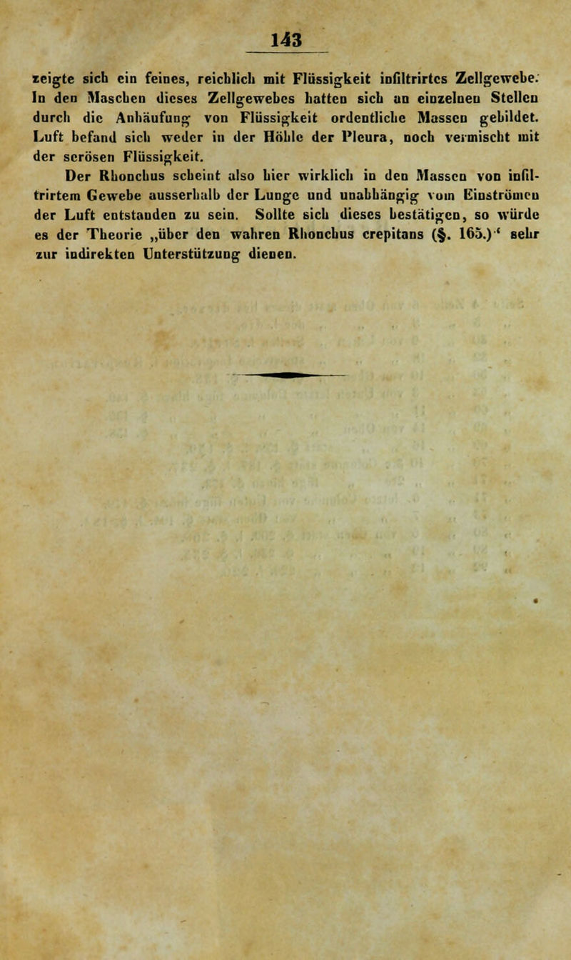 zeigte sich ein feines, reichlich mit Flüssigkeit infiltrirtcs Zellgewebe. In den Maschen dieses Zellgewebes hatten sieb an einzelnen Stellen durch die Anhäufung von Flüssigkeit ordentliche Massen gebildet. Luft befand sich weder in der Höhle der Pleura, noch vermischt mit der serösen Flüssigkeit. Der Rhonchus scheint also hier wirklich in den Massen von iulil- trirtem Gewebe ausserhalb der Lunge und unabhängig vom Einströmen der Luft entstanden zu sein. Sollte sich dieses bestätigen, so würde es der Theorie „über den wahren Rhonebus crepitans (§. 165.)' sehr zur indirekten Unterstützung dienen.