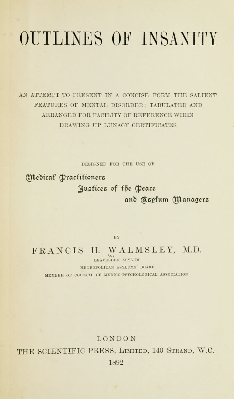 AN ATTEMPT TO PRESENT IN A CONCISE FORM THE SALIENT FEATURES OF MENTAL DISORDER; TABULATED AND ARRANGED FOR FACILITY OF REFERENCE WHEN DRAWING UP LUNACY CERTIFICATES DESIGNED FOR THE USE OK Qtteotcaf (JJracftftonere gueftcee of ifye (peace onb (ftegfum (Jltanagcre FRANCIS H. W ALMS LEY, M.D. Hi LEAVESDF.N ASYLUM METROPOLITAN ASYLUMS' BOARD MEMBER OF COUNCIL OF MEDICO-PSYCHOLOGICAL ASSOCIATION LONDON THE SCIENTIFIC PRESS, Limited, 140 Strand, W.C. 1892