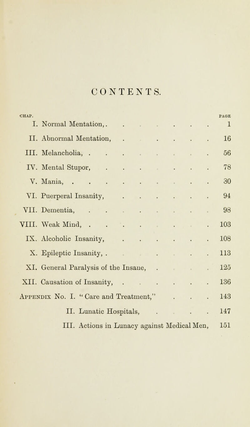 CONTENTS. I. Normal Mentation,. • 1 II. Abnormal Mentation, 16 III. Melancholia, . 56 IV. Mental Stupor, 78 V. Mania, . 30 VI. Puerperal Insanity, 94 VII. Dementia, 98 VIII. Weak Mind, . 103 IX. Alcoholic Insanity, 108 X. Epileptic Insanity, . 113 XI. General Paralysis of the Insane, 125 XII. Causation of Insanity, . ... 136 Appendix No. I.  Care and Treatment, 143 II. Lunatic Hospitals, 147 III. Actions in Lu nacy against Medical Men 151