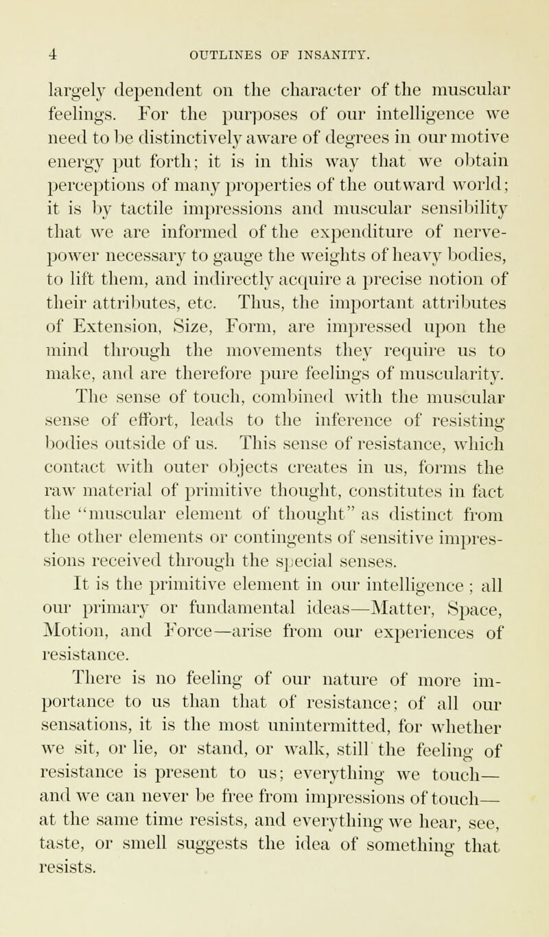 largely dependent on the character of the muscular feelings. For the purposes of our intelligence we need to be distinctively aware of degrees in our motive energy put forth; it is in this way that we obtain perceptions of many properties of the outward world; it is by tactile impressions and muscular sensibility that we are informed of the expenditure of nerve- power necessary to gauge the weights of heavy bodies, to lift them, and indirectly acquire a precise notion of their attributes, etc. Thus, the important attributes of Extension, Size, Form, are impressed upon the mind through the movements they require us to make, and are therefore pure feelings of muscularity. The sense of touch, combined with the muscular sense of effort, leads to the inference of resisting bodies outside of us. This sense of resistance, which contact with outer objects creates in us, forms the raw material of primitive thought, constitutes in fact the muscular element of thought as distinct from the other elements or contingents of sensitive impres- sions received through the special senses. It is the primitive element in our intelligence ; all our primary or fundamental ideas—Matter, Space, Motion, and Force—arise from our experiences of resistance. There is no feeling of our nature of more im- portance to us than that of resistance; of all our sensations, it is the most unintermitted, for whether we sit, or lie, or stand, or walk, still the feeling- of resistance is present to us; everything we touch— and we can never be free from impressions of touch at the same time resists, and everything we hear, see, taste, or smell suggests the idea of something that resists.