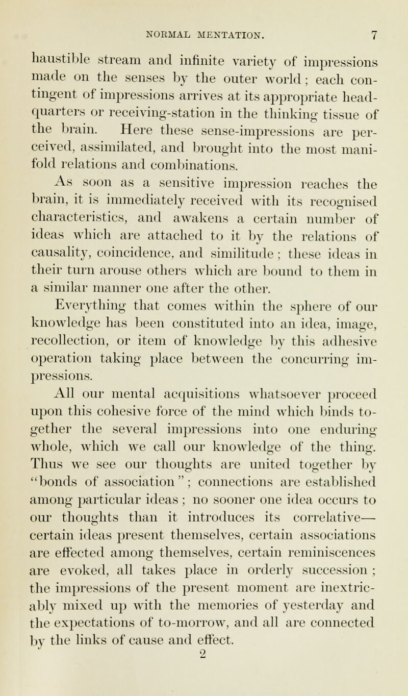 haustible stream and infinite variety of impressions made on the senses by the outer world ; each con- tingent of impressions arrives at its appropriate head- quarters or receiving-station in the thinking tissue of the brain. Here these sense-impressions are per- ceived, assimilated, and brought into the most mani- fold relations and combinations. As soon as a sensitive impression reaches the brain, it is immediately received with its recognised characteristics, and awakens a certain number of ideas which are attached to it by the relations of causality, coincidence, and similitude ; these ideas in their turn arouse others which are bound to them in a similar manner one after the other. Everything that comes within the sphere of our knowledge has been constituted into an idea, image, recollection, or item of knowledge by this adhesive operation taking place between the concurring im- pressions. All our mental acquisitions whatsoever proceed upon this cohesive force of the mind which binds to- gether the several impressions into one enduring whole, which we call our knowledge of the thing. Thus we see our thoughts are united together by bonds of association ; connections are established among particular ideas ; no sooner one idea occurs to our thoughts than it introduces its correlative— certain ideas present themselves, certain associations are effected among themselves, certain reminiscences are evoked, all takes place in orderly succession ; the impressions of the present moment are inextric- ably mixed up with the memories of yesterday and the expectations of to-morrow, and all are connected by the links of cause and effect.