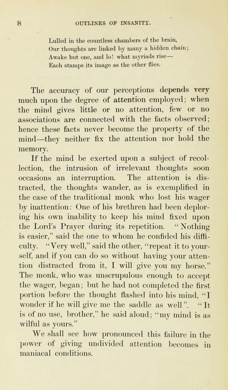 Lulled in the countless chambers of the brain, Our thoughts are linked by many a hidden chain; Awake but one, and lo! what myriads rise— Each stamps its image as the other flies. The accuracy of our perceptions depends very much upon the degree of attention employed; when the mind gives little or no attention, few or no associations are connected with the facts observed; hence these facts never become the property of the mind—they neither fix the attention nor hold the memory. If the mind be exerted upon a subject of recol- lection, the intrusion of irrelevant thoughts soon occasions an interruption. The attention is dis- tracted, the thoughts wander, as is exemplified in the case of the traditional monk who lost his wager by inattention: One of his brethren had been deplor- ing his own inability to keep his mind fixed upon the Lord's Prayer during its repetition.  Nothing is easier, said the one to whom he confided his diffi- culty. Very well, said the other, repeat it to your- self, and if you can do so without having your atten- tion distracted from it, I will give you my horse. The monk, who was unscrupulous enough to accept the wager, began; but he had not completed the first portion before the thought flashed into his mind, I wonder if he will give me the saddle as well .  It is of no use, brother, he said aloud; my mind is as wilful as yours. We shall see how pronounced this failure in the power of giving undivided attention becomes in maniacal conditions.