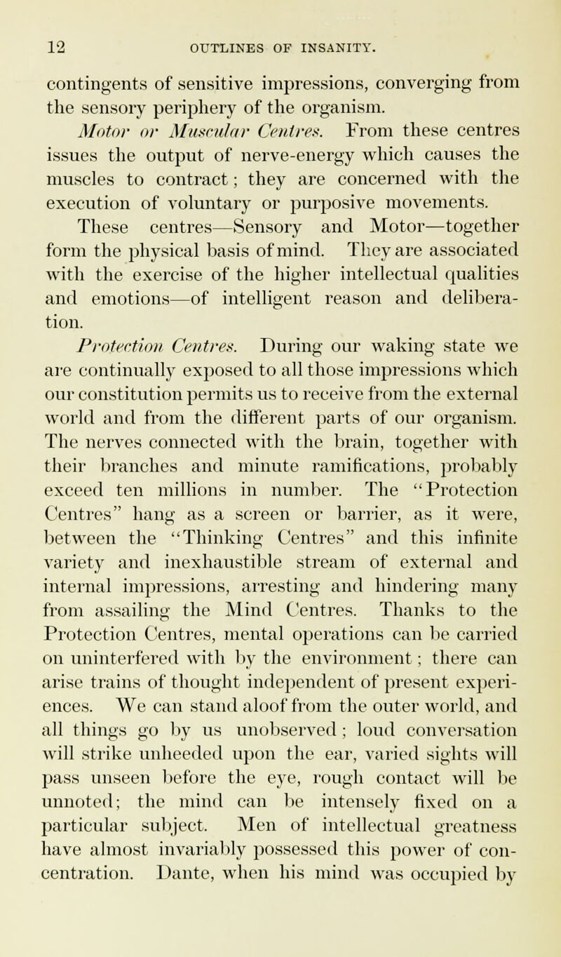 contingents of sensitive impressions, converging from the sensory periphery of the organism. Motor or Muscular Centres. From these centres issues the output of nerve-energy which causes the muscles to contract; they are concerned with the execution of voluntary or purposive movements. These centres—Sensory and Motor—together form the physical basis of mind. They are associated with the exercise of the higher intellectual qualities and emotions—of intelligent reason and delibera- tion. Protection Centres. During our waking state we are continually exposed to all those impressions which our constitution permits us to receive from the external world and from the different parts of our organism. The nerves connected with the brain, together with their branches and minute ramifications, probably exceed ten millions in number. The Protection Centres hang as a screen or barrier, as it were, between the Thinking Centres and this infinite variety and inexhaustible stream of external and internal impressions, arresting and hindering many from assailing the Mind Centres. Thanks to the Protection Centres, mental operations can be carried on uninterfered with by the environment ; there can arise trains of thought independent of present experi- ences. We can stand aloof from the outer world, and all things go by us unobserved; loud conversation will strike unheeded upon the ear, varied sights will pass unseen before the eye, rough contact will be unnoted; the mind can be intensely fixed on a particular subject. Men of intellectual greatness have almost invariably possessed this power of con- centration. Dante, when his mind was occupied by